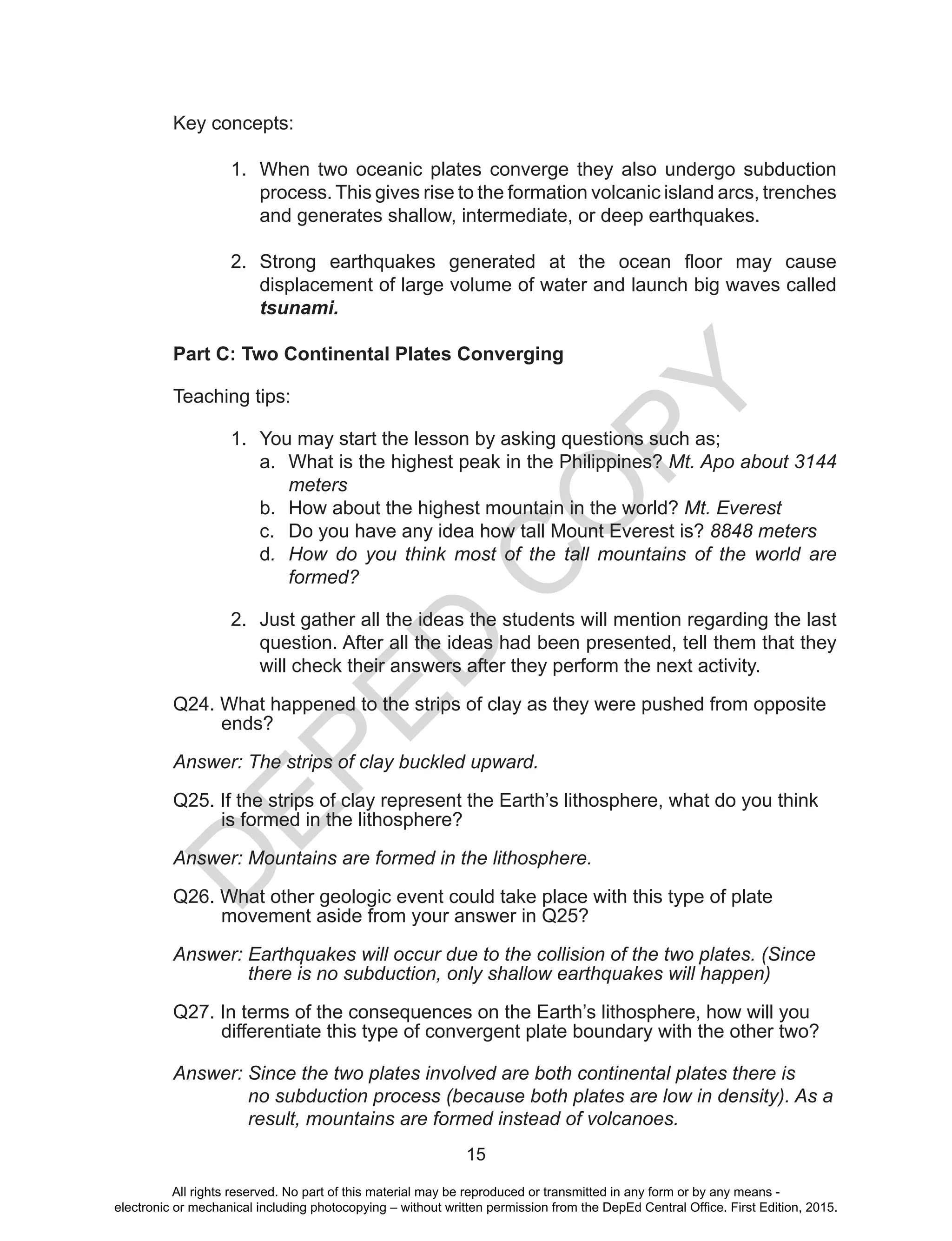 D
EPED
C
O
PY
15
Key concepts:
1.	 When two oceanic plates converge they also undergo subduction
process. This gives rise to the formation volcanic island arcs, trenches
and generates shallow, intermediate, or deep earthquakes.
2.	 Strong earthquakes generated at the ocean floor may cause
displacement of large volume of water and launch big waves called
tsunami.
Part C: Two Continental Plates Converging
Teaching tips:
1.	 You may start the lesson by asking questions such as;
a.	 What is the highest peak in the Philippines? Mt. Apo about 3144
meters
b.	 How about the highest mountain in the world? Mt. Everest
c.	 Do you have any idea how tall Mount Everest is? 8848 meters
d.	 How do you think most of the tall mountains of the world are
formed?
2.	 Just gather all the ideas the students will mention regarding the last
question. After all the ideas had been presented, tell them that they
will check their answers after they perform the next activity.
	
Q24. What happened to the strips of clay as they were pushed from opposite
ends?
Answer: The strips of clay buckled upward.
Q25. If the strips of clay represent the Earth’s lithosphere, what do you think
is formed in the lithosphere?
Answer: Mountains are formed in the lithosphere.
Q26. What other geologic event could take place with this type of plate
movement aside from your answer in Q25?
Answer: Earthquakes will occur due to the collision of the two plates. (Since
there is no subduction, only shallow earthquakes will happen)
Q27. In terms of the consequences on the Earth’s lithosphere, how will you
differentiate this type of convergent plate boundary with the other two?
Answer: Since the two plates involved are both continental plates there is
no subduction process (because both plates are low in density). As a
result, mountains are formed instead of volcanoes.
All rights reserved. No part of this material may be reproduced or transmitted in any form or by any means -
electronic or mechanical including photocopying – without written permission from the DepEd Central Office. First Edition, 2015.
 