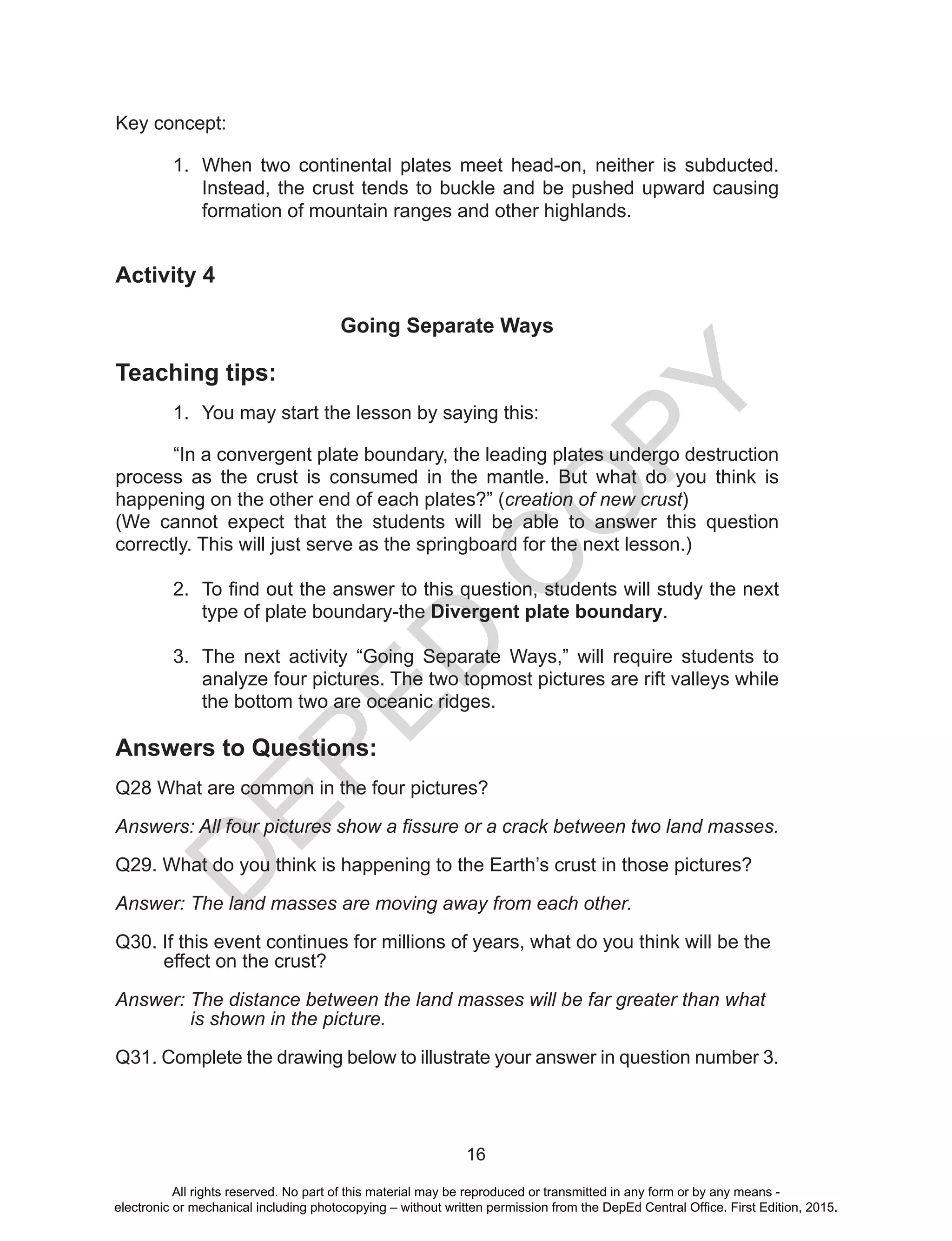 D
EPED
C
O
PY
16
Key concept:
1.	 When two continental plates meet head-on, neither is subducted.
Instead, the crust tends to buckle and be pushed upward causing
formation of mountain ranges and other highlands.
Activity 4
Going Separate Ways
Teaching tips:
1.	 You may start the lesson by saying this:
	 “In a convergent plate boundary, the leading plates undergo destruction
process as the crust is consumed in the mantle. But what do you think is
happening on the other end of each plates?” (creation of new crust)
(We cannot expect that the students will be able to answer this question
correctly. This will just serve as the springboard for the next lesson.)
2.	 To find out the answer to this question, students will study the next
type of plate boundary-the Divergent plate boundary.
3.	 The next activity “Going Separate Ways,” will require students to
analyze four pictures. The two topmost pictures are rift valleys while
the bottom two are oceanic ridges.
Answers to Questions:
Q28 What are common in the four pictures?
Answers: All four pictures show a fissure or a crack between two land masses.
Q29. What do you think is happening to the Earth’s crust in those pictures?
Answer: The land masses are moving away from each other.
Q30. If this event continues for millions of years, what do you think will be the
effect on the crust?
Answer: The distance between the land masses will be far greater than what
is shown in the picture.
Q31. Complete the drawing below to illustrate your answer in question number 3.
All rights reserved. No part of this material may be reproduced or transmitted in any form or by any means -
electronic or mechanical including photocopying – without written permission from the DepEd Central Office. First Edition, 2015.
 