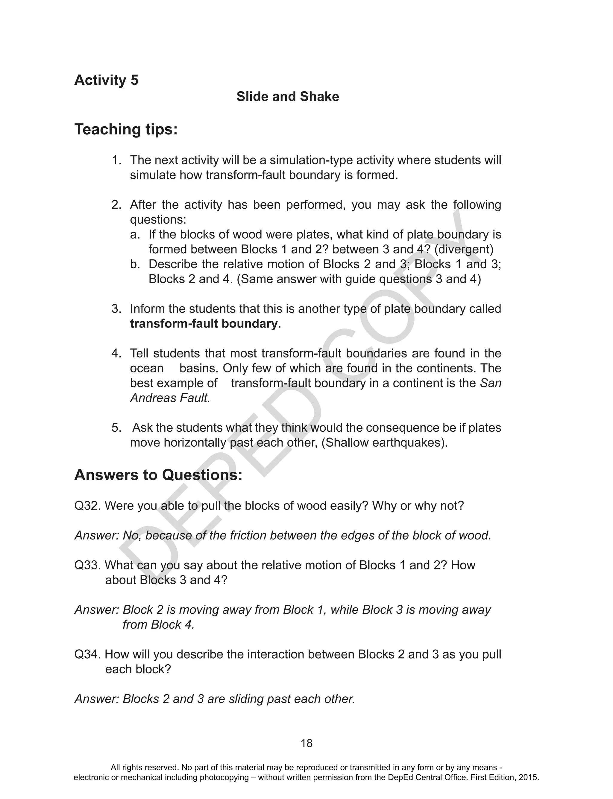 D
EPED
C
O
PY
18
Activity 5
Slide and Shake
Teaching tips:
1.	 The next activity will be a simulation-type activity where students will
simulate how transform-fault boundary is formed.
2.	 After the activity has been performed, you may ask the following
questions:
a.	 If the blocks of wood were plates, what kind of plate boundary is
formed between Blocks 1 and 2? between 3 and 4? (divergent)
b.	 Describe the relative motion of Blocks 2 and 3; Blocks 1 and 3;
Blocks 2 and 4. (Same answer with guide questions 3 and 4)
3.	 Inform the students that this is another type of plate boundary called
transform-fault boundary.
4.	 Tell students that most transform-fault boundaries are found in the
ocean basins. Only few of which are found in the continents. The
best example of transform-fault boundary in a continent is the San
Andreas Fault.
5.	 Ask the students what they think would the consequence be if plates
move horizontally past each other, (Shallow earthquakes).
Answers to Questions:
Q32. Were you able to pull the blocks of wood easily? Why or why not?
Answer: No, because of the friction between the edges of the block of wood.
Q33. What can you say about the relative motion of Blocks 1 and 2? How
about Blocks 3 and 4?
Answer: Block 2 is moving away from Block 1, while Block 3 is moving away
from Block 4.
Q34. How will you describe the interaction between Blocks 2 and 3 as you pull
each block?
Answer: Blocks 2 and 3 are sliding past each other.
All rights reserved. No part of this material may be reproduced or transmitted in any form or by any means -
electronic or mechanical including photocopying – without written permission from the DepEd Central Office. First Edition, 2015.
 