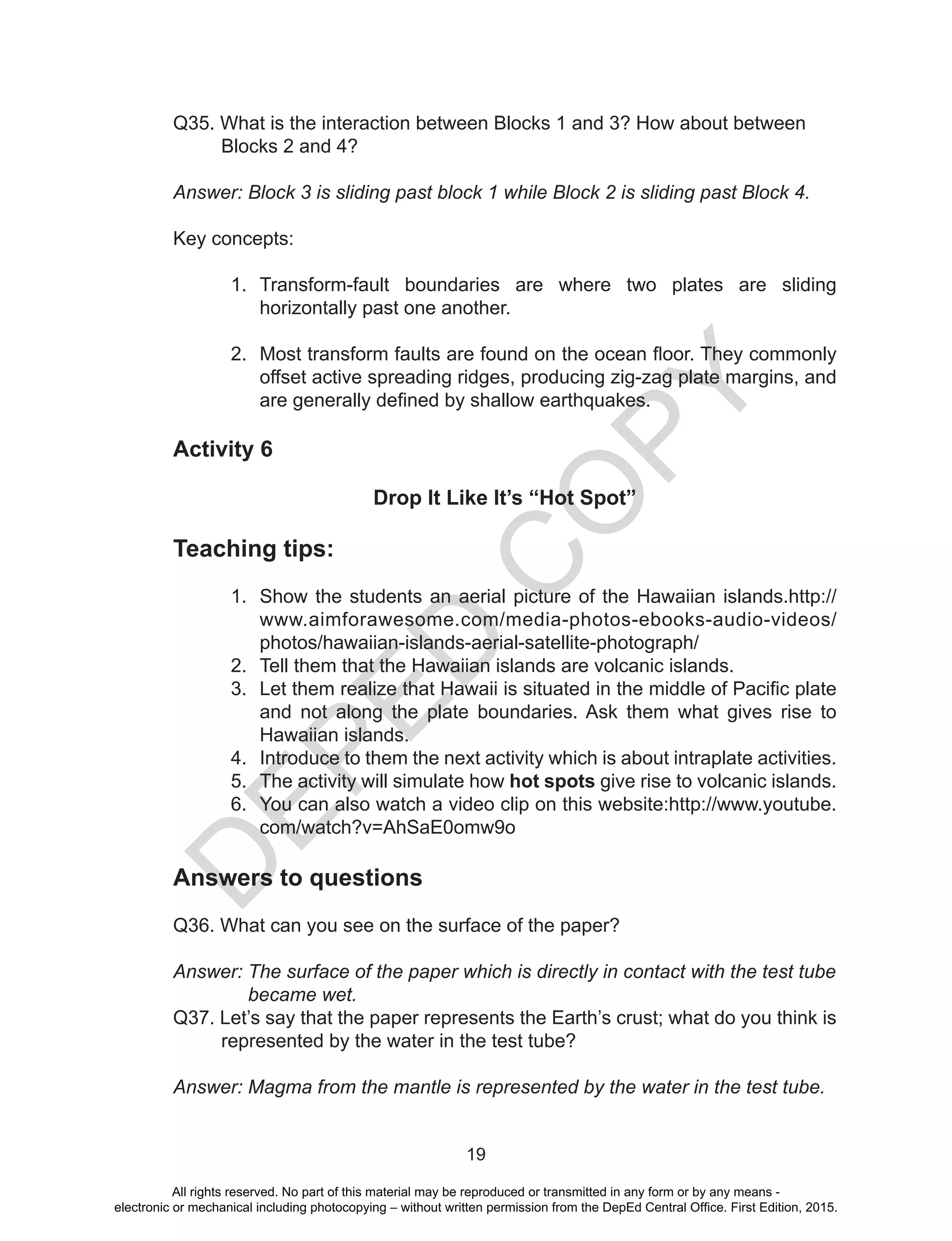 D
EPED
C
O
PY
19
Q35. What is the interaction between Blocks 1 and 3? How about between
Blocks 2 and 4?
Answer: Block 3 is sliding past block 1 while Block 2 is sliding past Block 4.
Key concepts:
1.	 Transform-fault boundaries are where two plates are sliding
horizontally past one another.
2.	 Most transform faults are found on the ocean floor. They commonly
offset active spreading ridges, producing zig-zag plate margins, and
are generally defined by shallow earthquakes. 
Activity 6
Drop It Like It’s “Hot Spot”
Teaching tips:
1.	 Show the students an aerial picture of the Hawaiian islands.http://
www.aimforawesome.com/media-photos-ebooks-audio-videos/
photos/hawaiian-islands-aerial-satellite-photograph/
2.	 Tell them that the Hawaiian islands are volcanic islands.
3.	 Let them realize that Hawaii is situated in the middle of Pacific plate
and not along the plate boundaries. Ask them what gives rise to
Hawaiian islands.
4.	 Introduce to them the next activity which is about intraplate activities.
5.	 The activity will simulate how hot spots give rise to volcanic islands.
6.	 You can also watch a video clip on this website:http://www.youtube.
com/watch?v=AhSaE0omw9o
Answers to questions
Q36. What can you see on the surface of the paper?
Answer: The surface of the paper which is directly in contact with the test tube
became wet.
Q37. Let’s say that the paper represents the Earth’s crust; what do you think is
represented by the water in the test tube?
Answer: Magma from the mantle is represented by the water in the test tube.
All rights reserved. No part of this material may be reproduced or transmitted in any form or by any means -
electronic or mechanical including photocopying – without written permission from the DepEd Central Office. First Edition, 2015.
 
