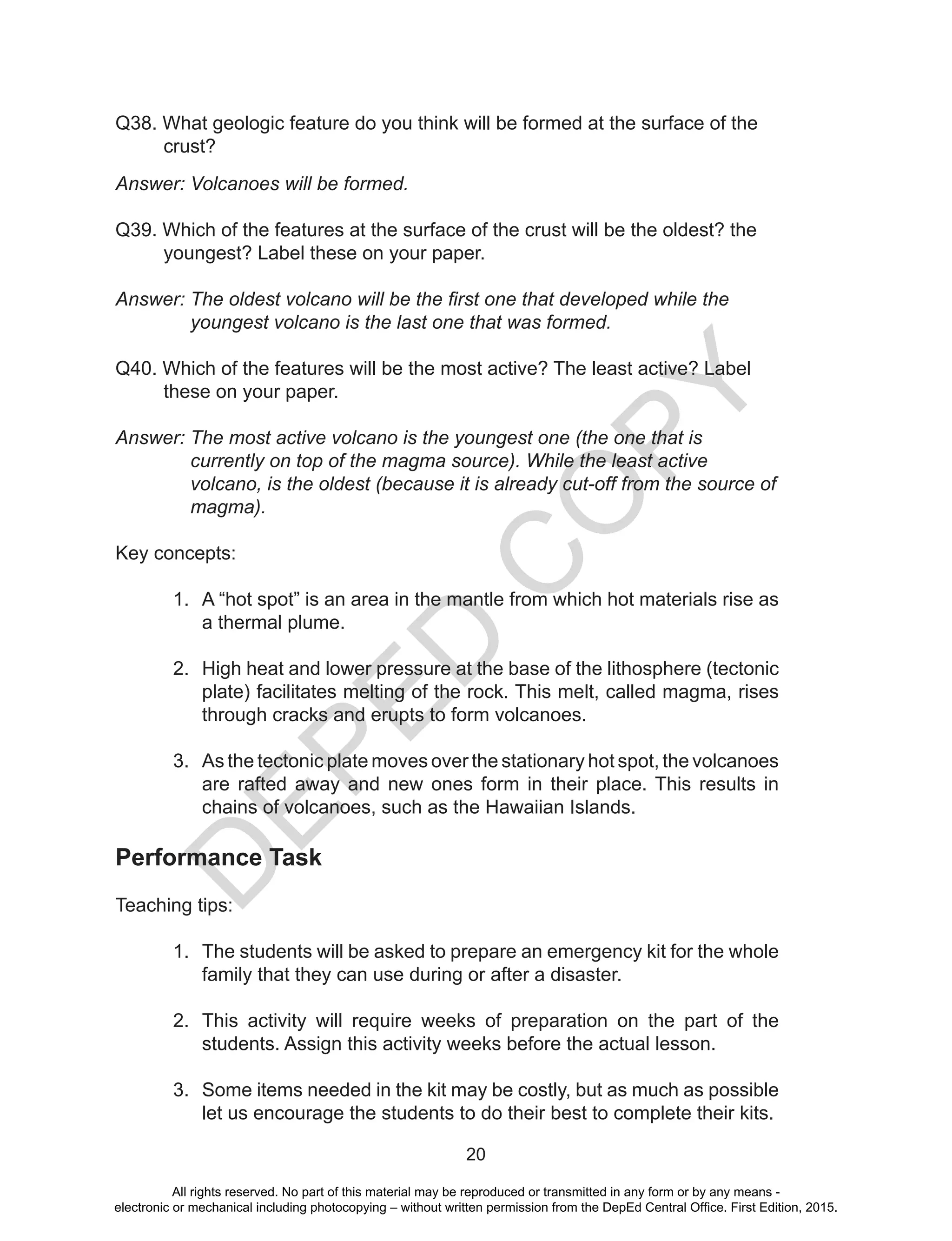 D
EPED
C
O
PY
20
Q38. What geologic feature do you think will be formed at the surface of the
crust?
Answer: Volcanoes will be formed.
Q39. Which of the features at the surface of the crust will be the oldest? the
youngest? Label these on your paper.
Answer: The oldest volcano will be the first one that developed while the
youngest volcano is the last one that was formed.
Q40. Which of the features will be the most active? The least active? Label
these on your paper.
Answer: The most active volcano is the youngest one (the one that is
currently on top of the magma source). While the least active
volcano, is the oldest (because it is already cut-off from the source of
magma).
Key concepts:
1.	 A “hot spot” is an area in the mantle from which hot materials rise as
a thermal plume.
2.	 High heat and lower pressure at the base of the lithosphere (tectonic
plate) facilitates melting of the rock. This melt, called magma, rises
through cracks and erupts to form volcanoes.
3.	 As the tectonic plate moves over the stationary hot spot, the volcanoes
are rafted away and new ones form in their place. This results in
chains of volcanoes, such as the Hawaiian Islands. 
Performance Task
Teaching tips:
1.	 The students will be asked to prepare an emergency kit for the whole
family that they can use during or after a disaster.
2.	 This activity will require weeks of preparation on the part of the
students. Assign this activity weeks before the actual lesson.
3.	 Some items needed in the kit may be costly, but as much as possible
let us encourage the students to do their best to complete their kits.
All rights reserved. No part of this material may be reproduced or transmitted in any form or by any means -
electronic or mechanical including photocopying – without written permission from the DepEd Central Office. First Edition, 2015.
 