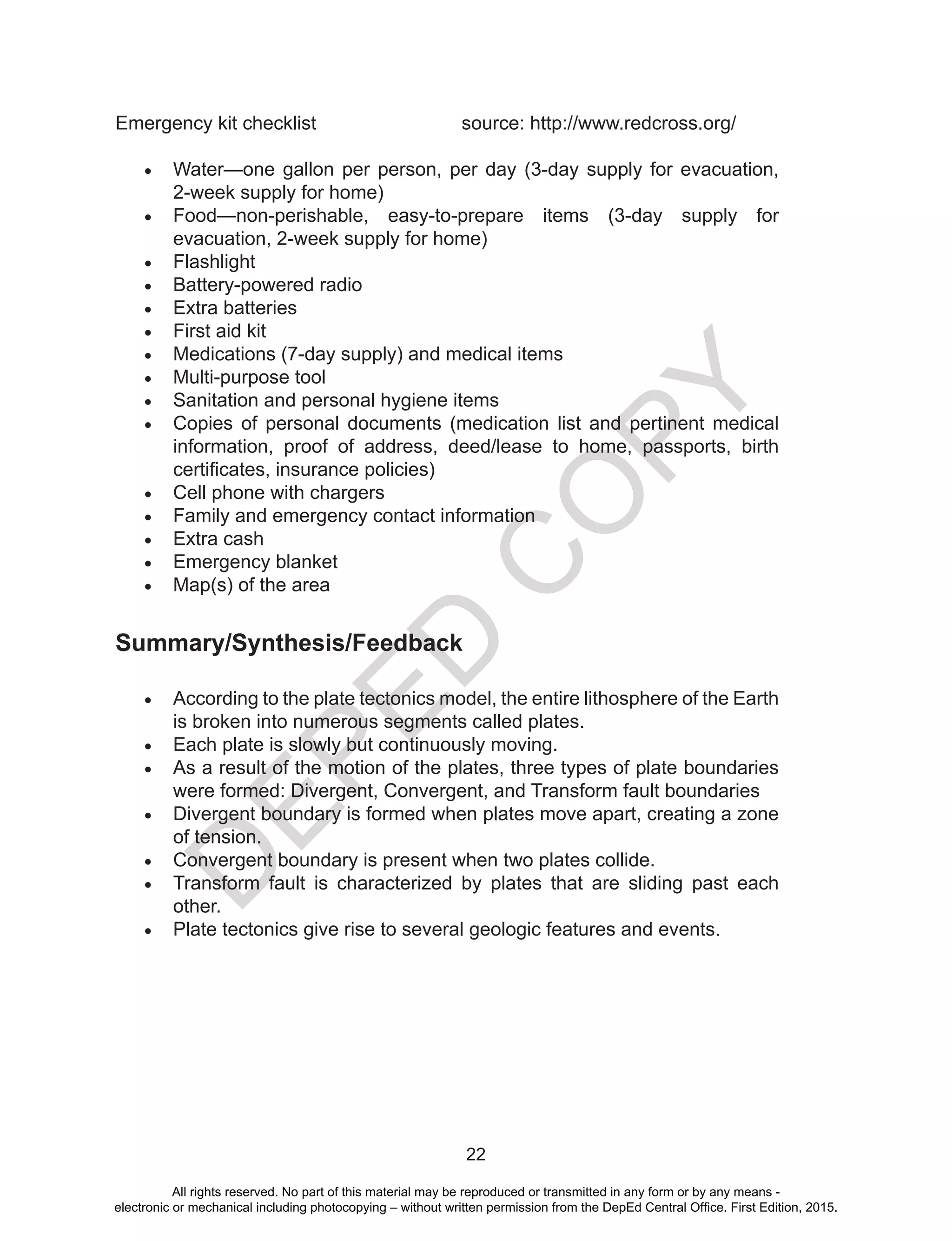 D
EPED
C
O
PY
22
Emergency kit checklist 			 source: http://www.redcross.org/
•	 Water—one gallon per person, per day (3-day supply for evacuation,
2-week supply for home)
•	 Food—non-perishable, easy-to-prepare items (3-day supply for
evacuation, 2-week supply for home)
•	 Flashlight
•	 Battery-powered radio
•	 Extra batteries
•	 First aid kit
•	 Medications (7-day supply) and medical items
•	 Multi-purpose tool
•	 Sanitation and personal hygiene items
•	 Copies of personal documents (medication list and pertinent medical
information, proof of address, deed/lease to home, passports, birth
certificates, insurance policies)
•	 Cell phone with chargers
•	 Family and emergency contact information
•	 Extra cash
•	 Emergency blanket
•	 Map(s) of the area
Summary/Synthesis/Feedback
•	 According to the plate tectonics model, the entire lithosphere of the Earth
is broken into numerous segments called plates.
•	 Each plate is slowly but continuously moving.
•	 As a result of the motion of the plates, three types of plate boundaries
were formed: Divergent, Convergent, and Transform fault boundaries
•	 Divergent boundary is formed when plates move apart, creating a zone
of tension.
•	 Convergent boundary is present when two plates collide.
•	 Transform fault is characterized by plates that are sliding past each
other.
•	 Plate tectonics give rise to several geologic features and events.
All rights reserved. No part of this material may be reproduced or transmitted in any form or by any means -
electronic or mechanical including photocopying – without written permission from the DepEd Central Office. First Edition, 2015.
 