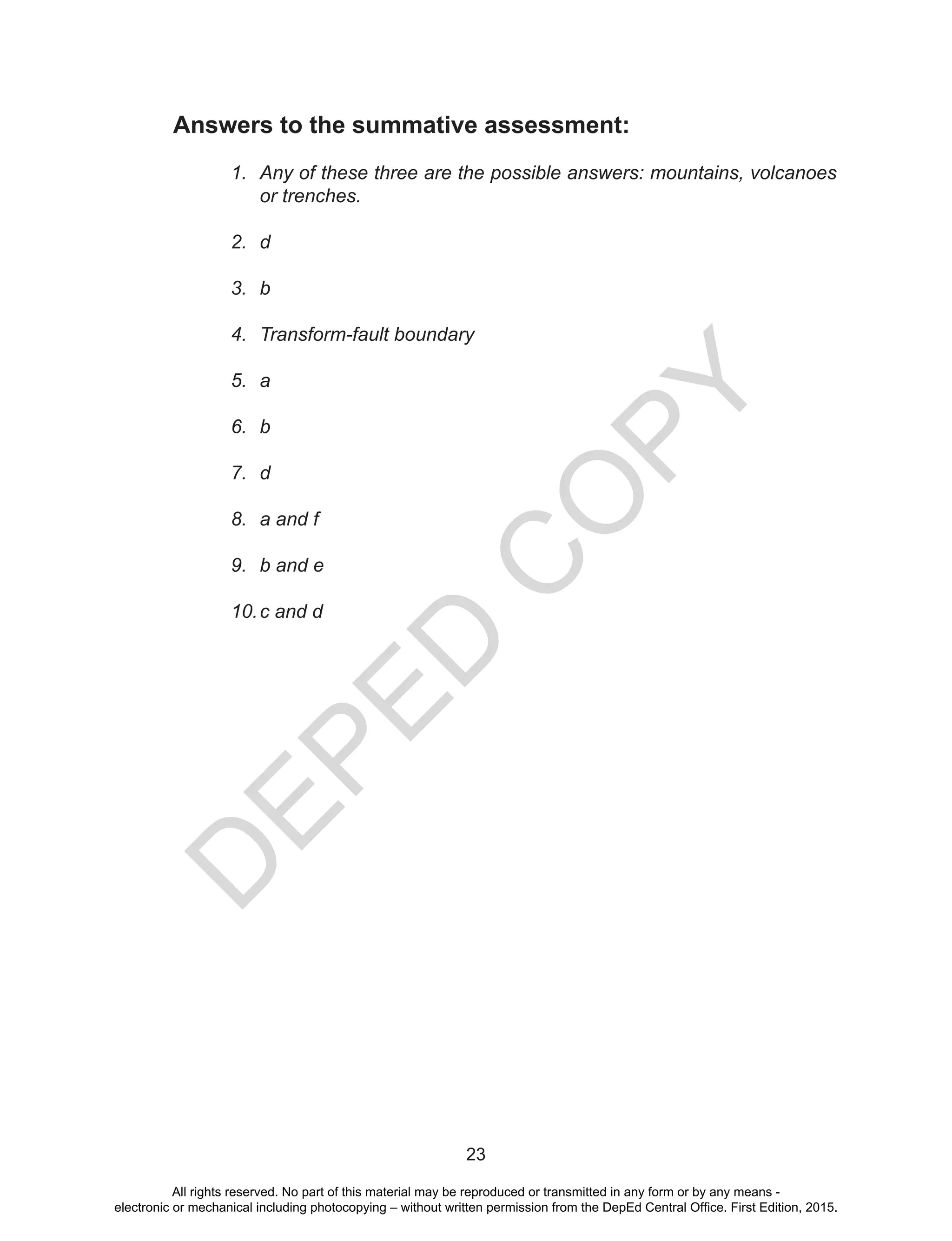 D
EPED
C
O
PY
23
Answers to the summative assessment:
1.	 Any of these three are the possible answers: mountains, volcanoes
or trenches.
2.	 d
3.	 b
4.	 Transform-fault boundary
5.	 a
6.	 b
7.	 d
8.	 a and f
9.	 b and e
10.	c and d
All rights reserved. No part of this material may be reproduced or transmitted in any form or by any means -
electronic or mechanical including photocopying – without written permission from the DepEd Central Office. First Edition, 2015.
 