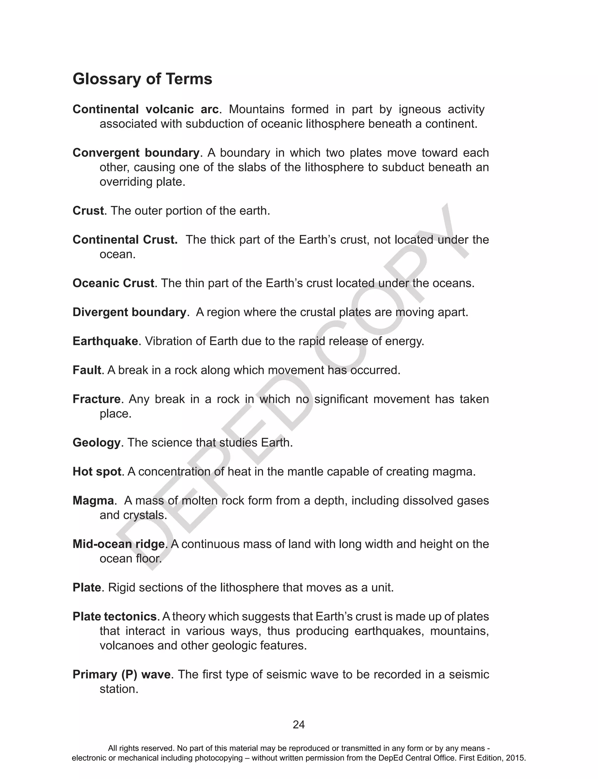 D
EPED
C
O
PY
24
Glossary of Terms
Continental volcanic arc. Mountains formed in part by igneous activity
associated with subduction of oceanic lithosphere beneath a continent.
Convergent boundary. A boundary in which two plates move toward each
other, causing one of the slabs of the lithosphere to subduct beneath an
overriding plate.
Crust. The outer portion of the earth.
Continental Crust. The thick part of the Earth’s crust, not located under the
ocean.
Oceanic Crust. The thin part of the Earth’s crust located under the oceans.
Divergent boundary. A region where the crustal plates are moving apart.
Earthquake. Vibration of Earth due to the rapid release of energy.
Fault. A break in a rock along which movement has occurred.
Fracture. Any break in a rock in which no significant movement has taken
place.
Geology. The science that studies Earth.
Hot spot. A concentration of heat in the mantle capable of creating magma.
Magma. A mass of molten rock form from a depth, including dissolved gases
and crystals.
Mid-ocean ridge. A continuous mass of land with long width and height on the
ocean floor.
Plate. Rigid sections of the lithosphere that moves as a unit.
Plate tectonics. A theory which suggests that Earth’s crust is made up of plates
that interact in various ways, thus producing earthquakes, mountains,
volcanoes and other geologic features.
Primary (P) wave. The first type of seismic wave to be recorded in a seismic
station.
All rights reserved. No part of this material may be reproduced or transmitted in any form or by any means -
electronic or mechanical including photocopying – without written permission from the DepEd Central Office. First Edition, 2015.
 
