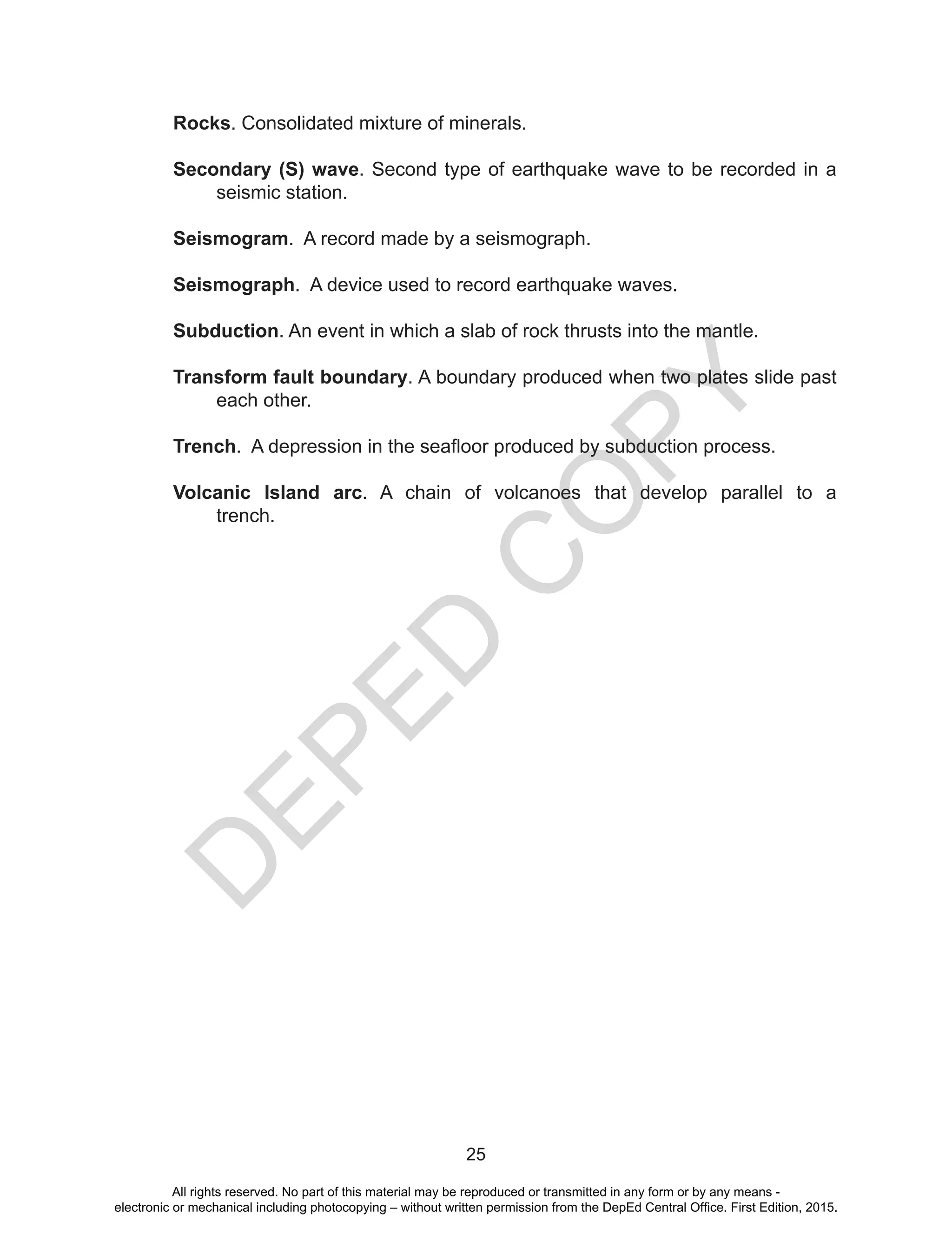 D
EPED
C
O
PY
25
Rocks. Consolidated mixture of minerals.
Secondary (S) wave. Second type of earthquake wave to be recorded in a
seismic station.
Seismogram. A record made by a seismograph.
Seismograph. A device used to record earthquake waves.
Subduction. An event in which a slab of rock thrusts into the mantle.
Transform fault boundary. A boundary produced when two plates slide past
each other.
Trench.  A depression in the seafloor produced by subduction process.
Volcanic Island arc. A chain of volcanoes that develop parallel to a
trench.
All rights reserved. No part of this material may be reproduced or transmitted in any form or by any means -
electronic or mechanical including photocopying – without written permission from the DepEd Central Office. First Edition, 2015.
 