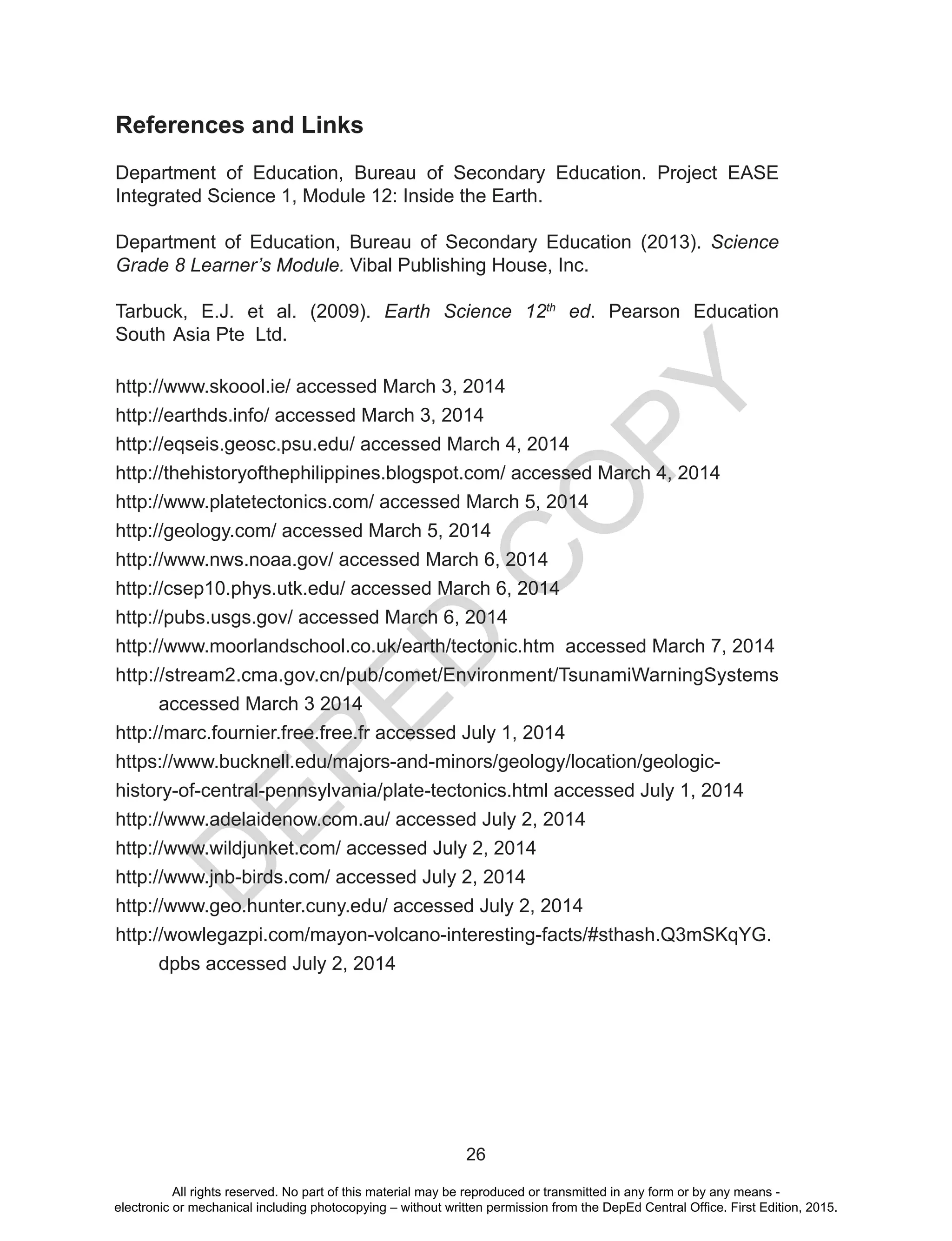D
EPED
C
O
PY
26
References and Links
Department of Education, Bureau of Secondary Education. Project EASE
Integrated Science 1, Module 12: Inside the Earth.
Department of Education, Bureau of Secondary Education (2013). Science
Grade 8 Learner’s Module. Vibal Publishing House, Inc.
Tarbuck, E.J. et al. (2009). Earth Science 12th
ed. Pearson Education
South 	Asia Pte Ltd.
http://www.skoool.ie/ accessed March 3, 2014
http://earthds.info/ accessed March 3, 2014
http://eqseis.geosc.psu.edu/ accessed March 4, 2014
http://thehistoryofthephilippines.blogspot.com/ accessed March 4, 2014
http://www.platetectonics.com/ accessed March 5, 2014
http://geology.com/ accessed March 5, 2014
http://www.nws.noaa.gov/ accessed March 6, 2014
http://csep10.phys.utk.edu/ accessed March 6, 2014
http://pubs.usgs.gov/ accessed March 6, 2014
http://www.moorlandschool.co.uk/earth/tectonic.htm accessed March 7, 2014
http://stream2.cma.gov.cn/pub/comet/Environment/TsunamiWarningSystems
accessed March 3 2014
http://marc.fournier.free.free.fr accessed July 1, 2014
https://www.bucknell.edu/majors-and-minors/geology/location/geologic-
history-of-central-pennsylvania/plate-tectonics.html accessed July 1, 2014
http://www.adelaidenow.com.au/ accessed July 2, 2014
http://www.wildjunket.com/ accessed July 2, 2014
http://www.jnb-birds.com/ accessed July 2, 2014
http://www.geo.hunter.cuny.edu/ accessed July 2, 2014
http://wowlegazpi.com/mayon-volcano-interesting-facts/#sthash.Q3mSKqYG.
dpbs accessed July 2, 2014
All rights reserved. No part of this material may be reproduced or transmitted in any form or by any means -
electronic or mechanical including photocopying – without written permission from the DepEd Central Office. First Edition, 2015.
 