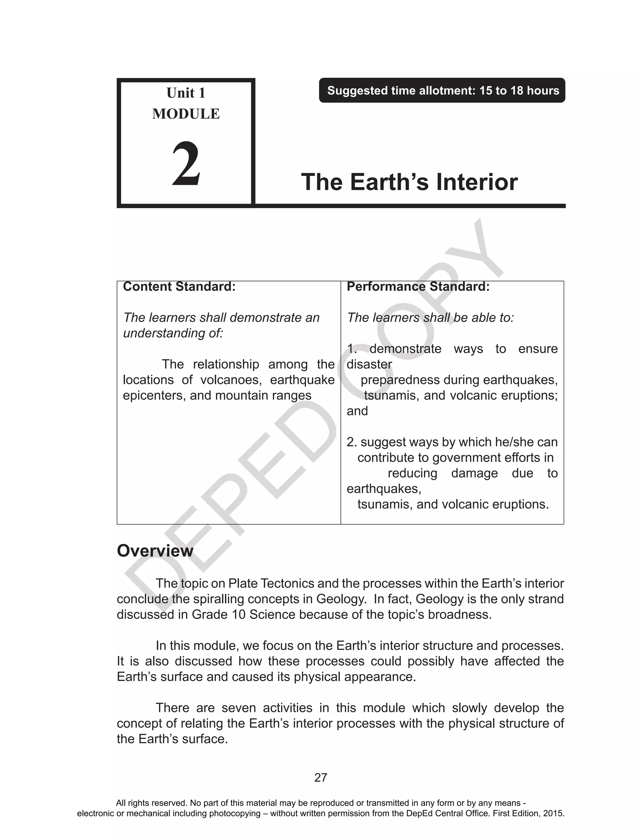 D
EPED
C
O
PY
27
Content Standard:
The learners shall demonstrate an
understanding of:
The relationship among the
locations of volcanoes, earthquake
epicenters, and mountain ranges
Performance Standard:
The learners shall be able to:
1. demonstrate ways to ensure
disaster
preparedness during earthquakes,
tsunamis, and volcanic eruptions;
and
2. suggest ways by which he/she can
contribute to government efforts in
reducing damage due to
earthquakes,
tsunamis, and volcanic eruptions.
Overview
The topic on Plate Tectonics and the processes within the Earth’s interior
conclude the spiralling concepts in Geology. In fact, Geology is the only strand
discussed in Grade 10 Science because of the topic’s broadness.
	 In this module, we focus on the Earth’s interior structure and processes.
It is also discussed how these processes could possibly have affected the
Earth’s surface and caused its physical appearance.
	 There are seven activities in this module which slowly develop the
concept of relating the Earth’s interior processes with the physical structure of
the Earth’s surface.
Unit 1
MODULE
2
Suggested time allotment: 15 to 18 hours
The Earth’s Interior
All rights reserved. No part of this material may be reproduced or transmitted in any form or by any means -
electronic or mechanical including photocopying – without written permission from the DepEd Central Office. First Edition, 2015.
 