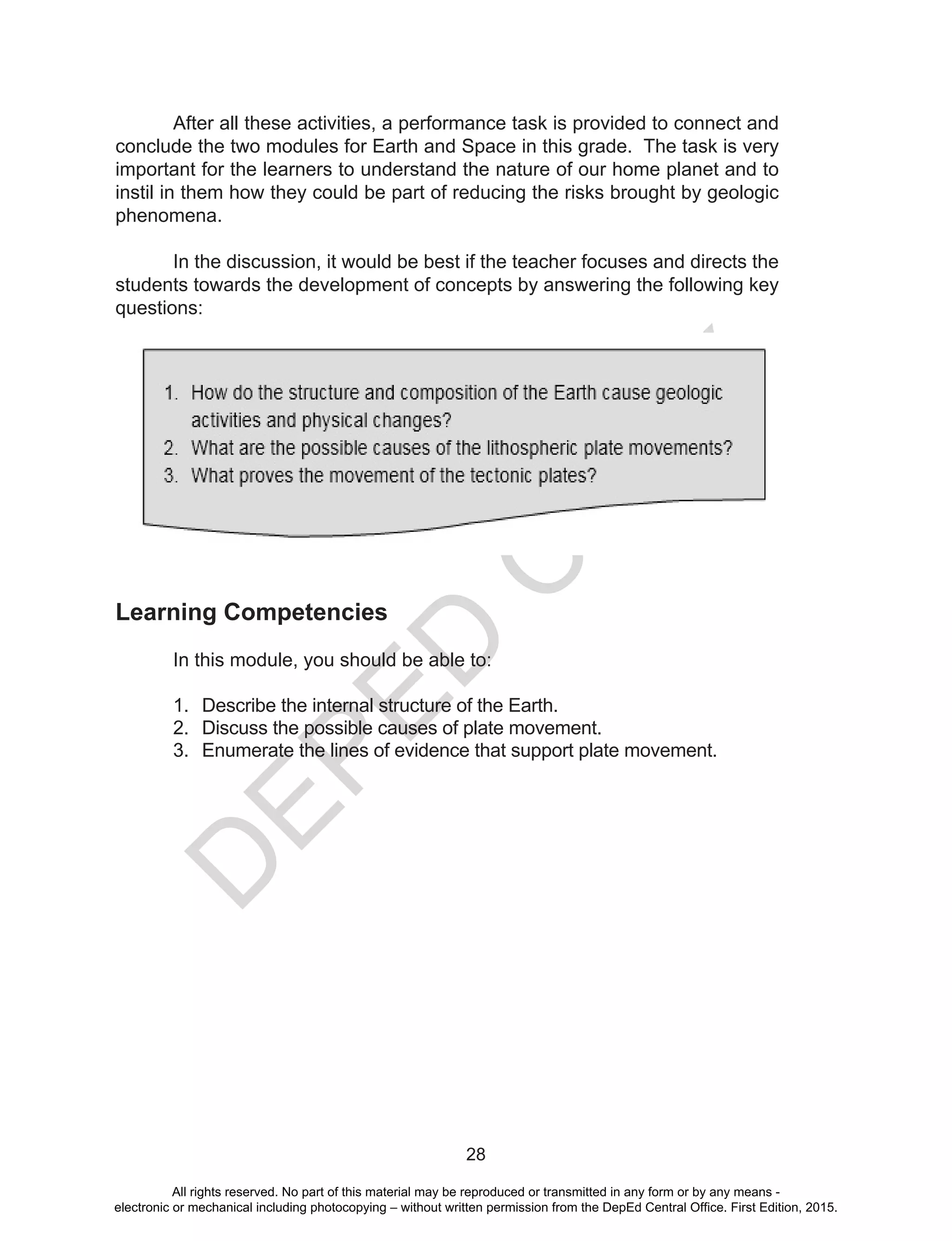 D
EPED
C
O
PY
28
	 After all these activities, a performance task is provided to connect and
conclude the two modules for Earth and Space in this grade. The task is very
important for the learners to understand the nature of our home planet and to
instil in them how they could be part of reducing the risks brought by geologic
phenomena.
	 In the discussion, it would be best if the teacher focuses and directs the
students towards the development of concepts by answering the following key
questions:
Learning Competencies
	 In this module, you should be able to:
1.	 Describe the internal structure of the Earth.
2.	 Discuss the possible causes of plate movement.
3.	 Enumerate the lines of evidence that support plate movement.
All rights reserved. No part of this material may be reproduced or transmitted in any form or by any means -
electronic or mechanical including photocopying – without written permission from the DepEd Central Office. First Edition, 2015.
 