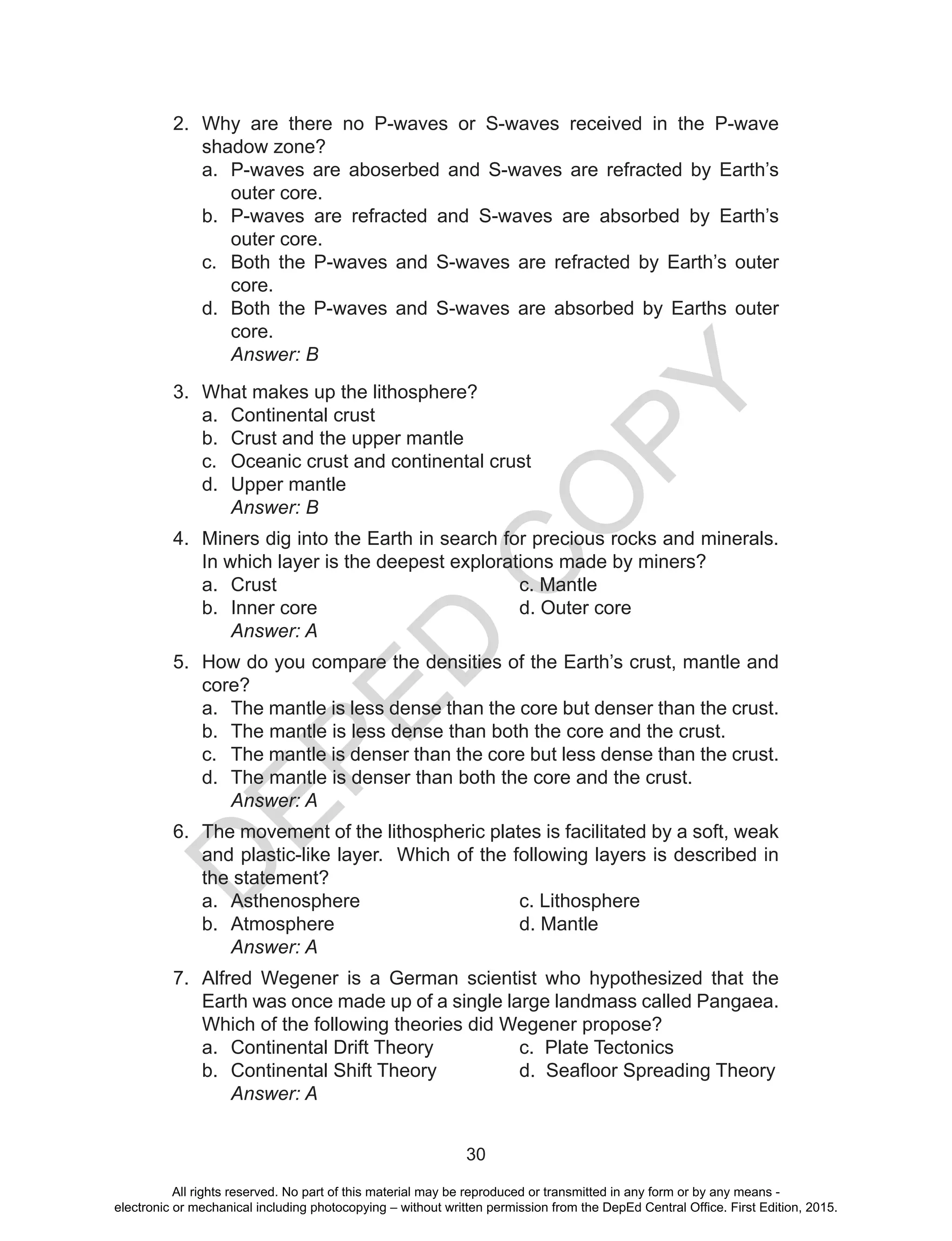 D
EPED
C
O
PY
30
2.	 Why are there no P-waves or S-waves received in the P-wave
shadow zone?
a.	 P-waves are aboserbed and S-waves are refracted by Earth’s
outer core.
b.	 P-waves are refracted and S-waves are absorbed by Earth’s
outer core.
c.	 Both the P-waves and S-waves are refracted by Earth’s outer
core.
d.	 Both the P-waves and S-waves are absorbed by Earths outer
core.
	 Answer: B
3.	 What makes up the lithosphere?
a.	 Continental crust
b.	 Crust and the upper mantle
c.	 Oceanic crust and continental crust
d.	 Upper mantle
		Answer: B
4.	 Miners dig into the Earth in search for precious rocks and minerals.
In which layer is the deepest explorations made by miners?
a.	 Crust					c. Mantle
b.	 Inner core				 d. Outer core
		Answer: A
5.	 How do you compare the densities of the Earth’s crust, mantle and
core?
a.	 The mantle is less dense than the core but denser than the crust.
b.	 The mantle is less dense than both the core and the crust.
c.	 The mantle is denser than the core but less dense than the crust.
d.	 The mantle is denser than both the core and the crust.
		Answer: A
6.	 The movement of the lithospheric plates is facilitated by a soft, weak
and plastic-like layer. Which of the following layers is described in
the statement?
a.	 Asthenosphere			c. Lithosphere
b.	 Atmosphere				d. Mantle
		Answer: A
7.	 Alfred Wegener is a German scientist who hypothesized that the
Earth was once made up of a single large landmass called Pangaea.
Which of the following theories did Wegener propose?
a.	 Continental Drift Theory		 c. Plate Tectonics
b.	 Continental Shift Theory	 	 d.  Seafloor Spreading Theory
	 Answer: A
All rights reserved. No part of this material may be reproduced or transmitted in any form or by any means -
electronic or mechanical including photocopying – without written permission from the DepEd Central Office. First Edition, 2015.
 