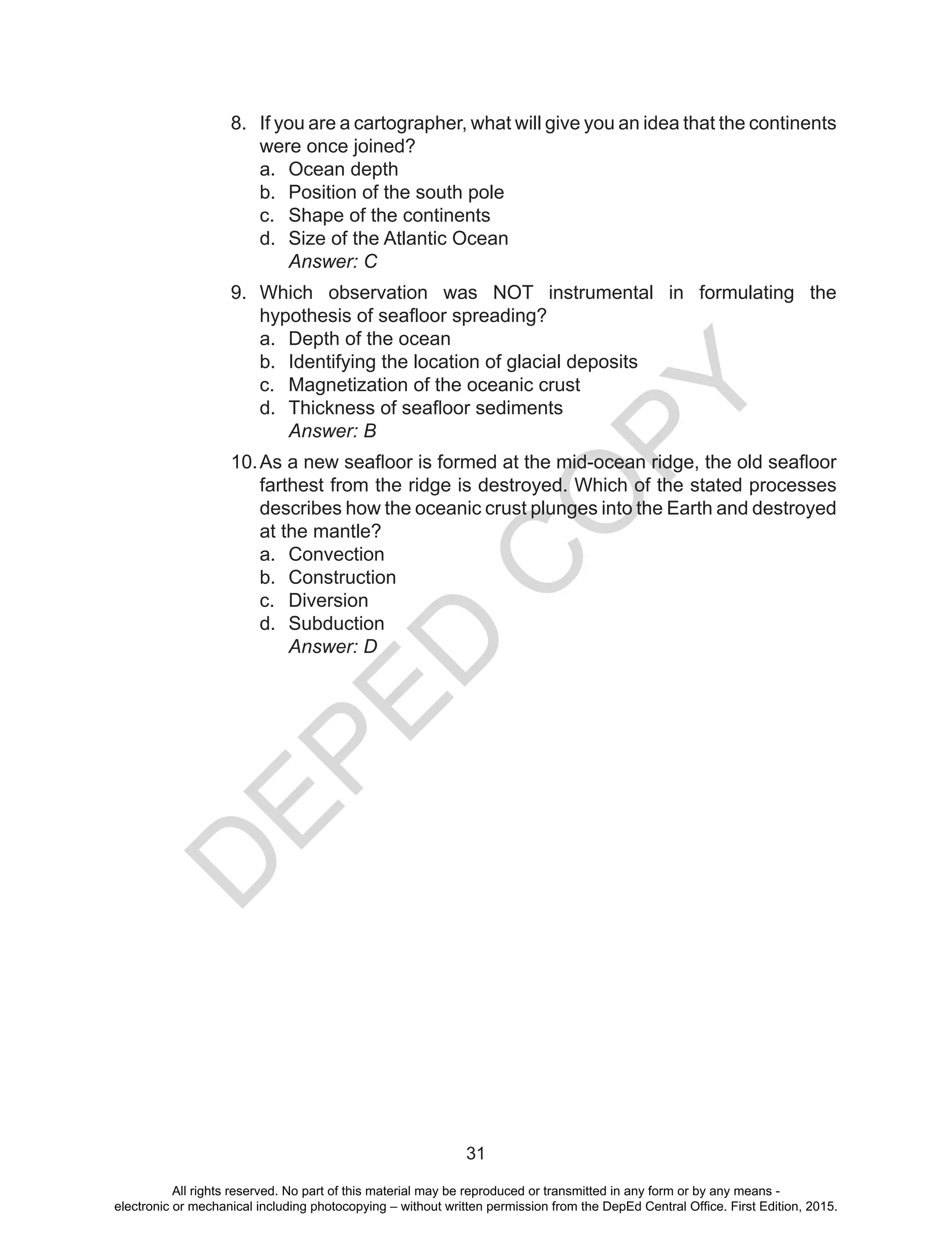 D
EPED
C
O
PY
31
8.	 If you are a cartographer, what will give you an idea that the continents
were once joined?
a.	 Ocean depth
b.	 Position of the south pole
c.	 Shape of the continents
d.	 Size of the Atlantic Ocean
		Answer: C
9.	 Which observation was NOT instrumental in formulating the
hypothesis of seafloor spreading?
a.	 Depth of the ocean
b.	 Identifying the location of glacial deposits
c.	 Magnetization of the oceanic crust
d.	 Thickness of seafloor sediments
		Answer: B
10.	As a new seafloor is formed at the mid-ocean ridge, the old seafloor
farthest from the ridge is destroyed. Which of the stated processes
describes how the oceanic crust plunges into the Earth and destroyed
at the mantle?
a.	 Convection		
b.	 Construction		
c.	 Diversion
d.	 Subduction
		Answer: D
All rights reserved. No part of this material may be reproduced or transmitted in any form or by any means -
electronic or mechanical including photocopying – without written permission from the DepEd Central Office. First Edition, 2015.
 