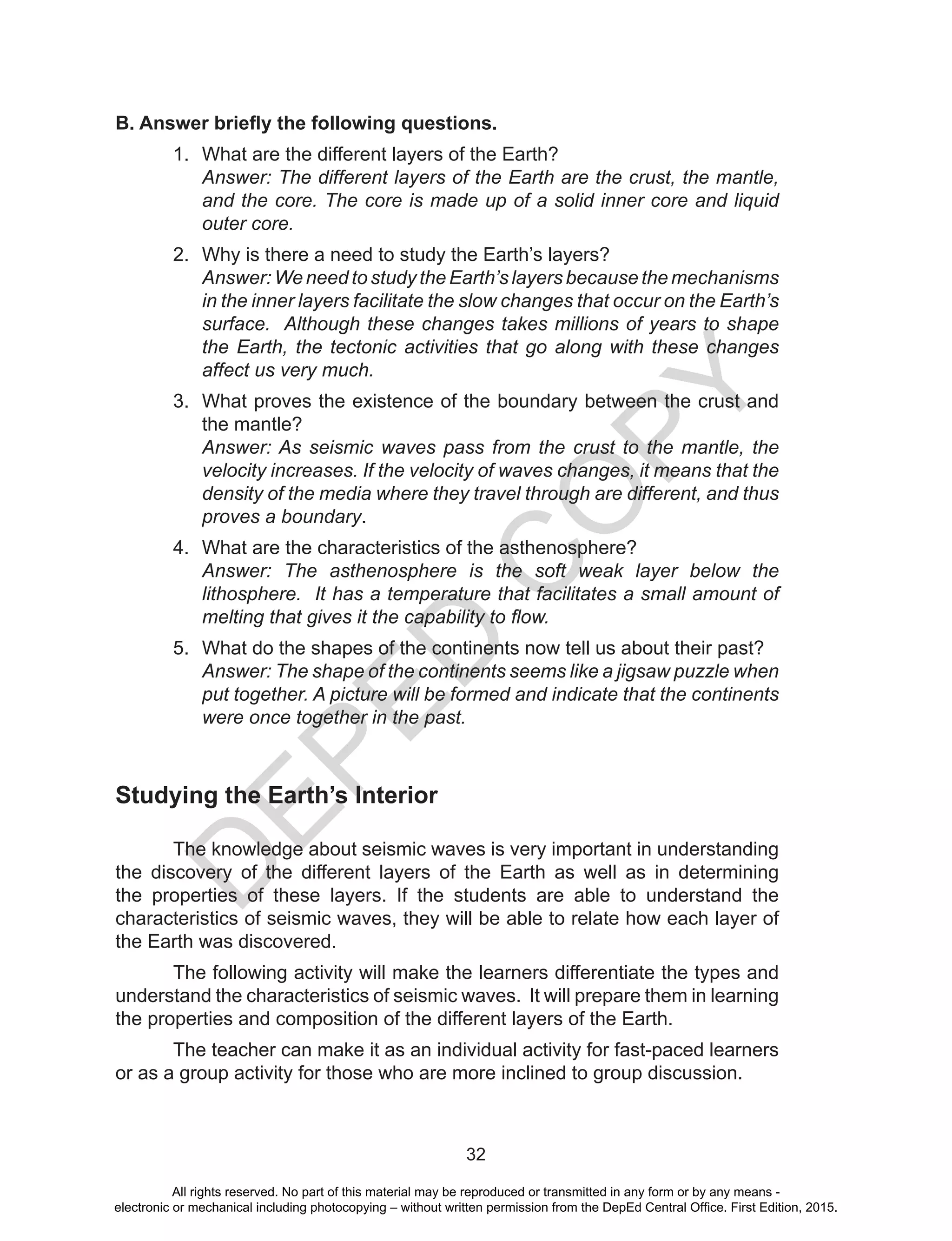 D
EPED
C
O
PY
32
B. Answer briefly the following questions.
1.	 What are the different layers of the Earth?
Answer: The different layers of the Earth are the crust, the mantle,
and the core. The core is made up of a solid inner core and liquid
outer core.
2.	 Why is there a need to study the Earth’s layers?
Answer: We need to study the Earth’s layers because the mechanisms
in the inner layers facilitate the slow changes that occur on the Earth’s
surface. Although these changes takes millions of years to shape
the Earth, the tectonic activities that go along with these changes
affect us very much.
3.	 What proves the existence of the boundary between the crust and
the mantle?
Answer: As seismic waves pass from the crust to the mantle, the
velocity increases. If the velocity of waves changes, it means that the
density of the media where they travel through are different, and thus
proves a boundary.
4.	 What are the characteristics of the asthenosphere?
Answer: The asthenosphere is the soft weak layer below the
lithosphere. It has a temperature that facilitates a small amount of
melting that gives it the capability to flow.
5.	 What do the shapes of the continents now tell us about their past?
Answer: The shape of the continents seems like a jigsaw puzzle when
put together. A picture will be formed and indicate that the continents
were once together in the past.
Studying the Earth’s Interior
	 The knowledge about seismic waves is very important in understanding
the discovery of the different layers of the Earth as well as in determining
the properties of these layers. If the students are able to understand the
characteristics of seismic waves, they will be able to relate how each layer of
the Earth was discovered.
	 The following activity will make the learners differentiate the types and
understand the characteristics of seismic waves. It will prepare them in learning
the properties and composition of the different layers of the Earth.
	 The teacher can make it as an individual activity for fast-paced learners
or as a group activity for those who are more inclined to group discussion.
All rights reserved. No part of this material may be reproduced or transmitted in any form or by any means -
electronic or mechanical including photocopying – without written permission from the DepEd Central Office. First Edition, 2015.
 