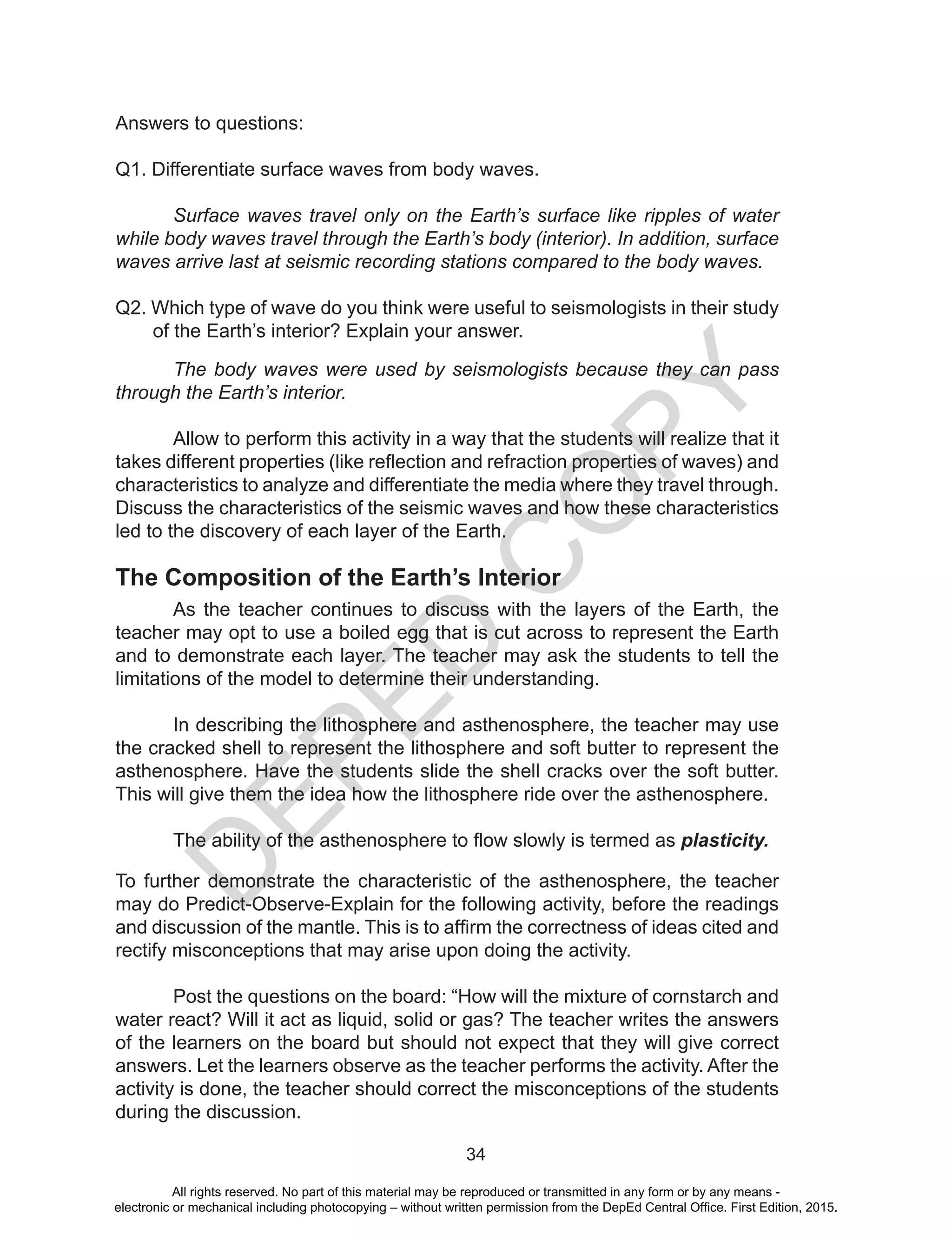 D
EPED
C
O
PY
34
Answers to questions:
Q1. Differentiate surface waves from body waves.
Surface waves travel only on the Earth’s surface like ripples of water
while body waves travel through the Earth’s body (interior). In addition, surface
waves arrive last at seismic recording stations compared to the body waves.
Q2. Which type of wave do you think were useful to seismologists in their study
of the Earth’s interior? Explain your answer.
The body waves were used by seismologists because they can pass
through the Earth’s interior.
Allow to perform this activity in a way that the students will realize that it
takes different properties (like reflection and refraction properties of waves) and
characteristics to analyze and differentiate the media where they travel through.
Discuss the characteristics of the seismic waves and how these characteristics
led to the discovery of each layer of the Earth.
The Composition of the Earth’s Interior
As the teacher continues to discuss with the layers of the Earth, the
teacher may opt to use a boiled egg that is cut across to represent the Earth
and to demonstrate each layer. The teacher may ask the students to tell the
limitations of the model to determine their understanding.
In describing the lithosphere and asthenosphere, the teacher may use
the cracked shell to represent the lithosphere and soft butter to represent the
asthenosphere. Have the students slide the shell cracks over the soft butter.
This will give them the idea how the lithosphere ride over the asthenosphere.
The ability of the asthenosphere to flow slowly is termed as plasticity.
	
To further demonstrate the characteristic of the asthenosphere, the teacher
may do Predict-Observe-Explain for the following activity, before the readings
and discussion of the mantle. This is to affirm the correctness of ideas cited and
rectify misconceptions that may arise upon doing the activity.
Post the questions on the board: “How will the mixture of cornstarch and
water react? Will it act as liquid, solid or gas? The teacher writes the answers
of the learners on the board but should not expect that they will give correct
answers. Let the learners observe as the teacher performs the activity. After the
activity is done, the teacher should correct the misconceptions of the students
during the discussion.
All rights reserved. No part of this material may be reproduced or transmitted in any form or by any means -
electronic or mechanical including photocopying – without written permission from the DepEd Central Office. First Edition, 2015.
 