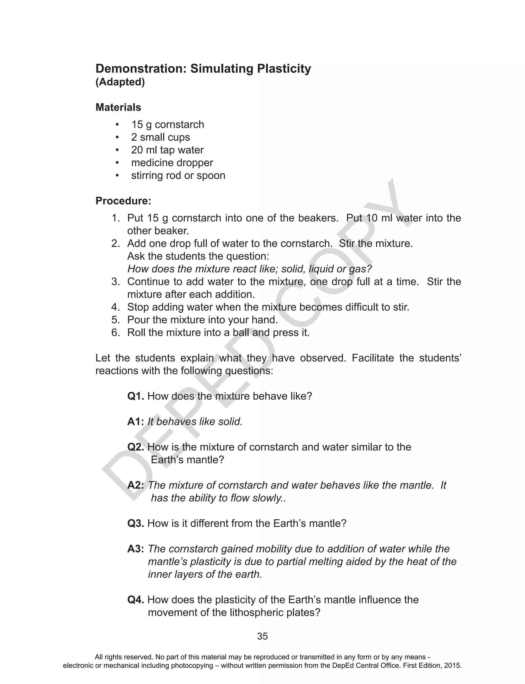 D
EPED
C
O
PY
35
Demonstration: Simulating Plasticity
(Adapted)
Materials
•	 15 g cornstarch
•	 2 small cups
•	 20 ml tap water
•	 medicine dropper
•	 stirring rod or spoon
Procedure:
1.	 Put 15 g cornstarch into one of the beakers. Put 10 ml water into the
other beaker.
2.	 Add one drop full of water to the cornstarch. Stir the mixture.
Ask the students the question:
How does the mixture react like; solid, liquid or gas?
3.	 Continue to add water to the mixture, one drop full at a time. Stir the
mixture after each addition.
4.	 Stop adding water when the mixture becomes difficult to stir.
5.	 Pour the mixture into your hand.
6.	 Roll the mixture into a ball and press it.
Let the students explain what they have observed. Facilitate the students’
reactions with the following questions:
Q1. How does the mixture behave like?
A1: It behaves like solid.
Q2. How is the mixture of cornstarch and water similar to the
Earth’s mantle?
A2: The mixture of cornstarch and water behaves like the mantle. It
has the ability to flow slowly..
Q3. How is it different from the Earth’s mantle?
A3: The cornstarch gained mobility due to addition of water while the
mantle’s plasticity is due to partial melting aided by the heat of the
inner layers of the earth.
Q4. How does the plasticity of the Earth’s mantle influence the
movement of the lithospheric plates?
All rights reserved. No part of this material may be reproduced or transmitted in any form or by any means -
electronic or mechanical including photocopying – without written permission from the DepEd Central Office. First Edition, 2015.
 