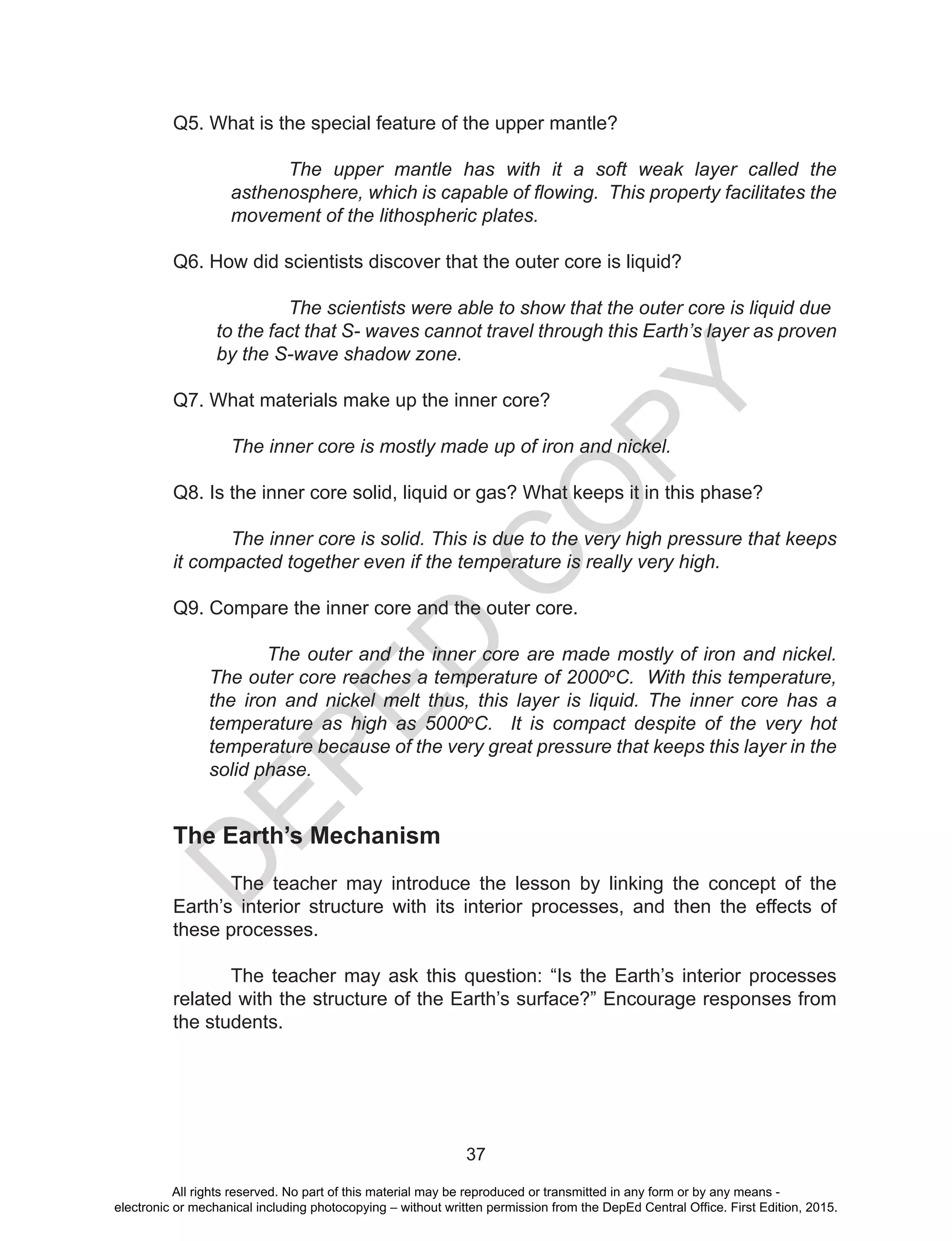 D
EPED
C
O
PY
37
Q5. What is the special feature of the upper mantle?
The upper mantle has with it a soft weak layer called the
asthenosphere, which is capable of flowing. This property facilitates the
movement of the lithospheric plates.
Q6. How did scientists discover that the outer core is liquid?
	 The scientists were able to show that the outer core is liquid due 	
to the fact that S- waves cannot travel through this Earth’s layer as proven
by the S-wave shadow zone.
Q7. What materials make up the inner core?
The inner core is mostly made up of iron and nickel.
Q8. Is the inner core solid, liquid or gas? What keeps it in this phase?
The inner core is solid. This is due to the very high pressure that keeps
it compacted together even if the temperature is really very high.
Q9. Compare the inner core and the outer core.
The outer and the inner core are made mostly of iron and nickel.
The outer core reaches a temperature of 2000o
C. With this temperature,
the iron and nickel melt thus, this layer is liquid. The inner core has a
temperature as high as 5000o
C. It is compact despite of the very hot
temperature because of the very great pressure that keeps this layer in the
solid phase.
The Earth’s Mechanism
The teacher may introduce the lesson by linking the concept of the
Earth’s interior structure with its interior processes, and then the effects of
these processes.
The teacher may ask this question: “Is the Earth’s interior processes
related with the structure of the Earth’s surface?” Encourage responses from
the students.
All rights reserved. No part of this material may be reproduced or transmitted in any form or by any means -
electronic or mechanical including photocopying – without written permission from the DepEd Central Office. First Edition, 2015.
 