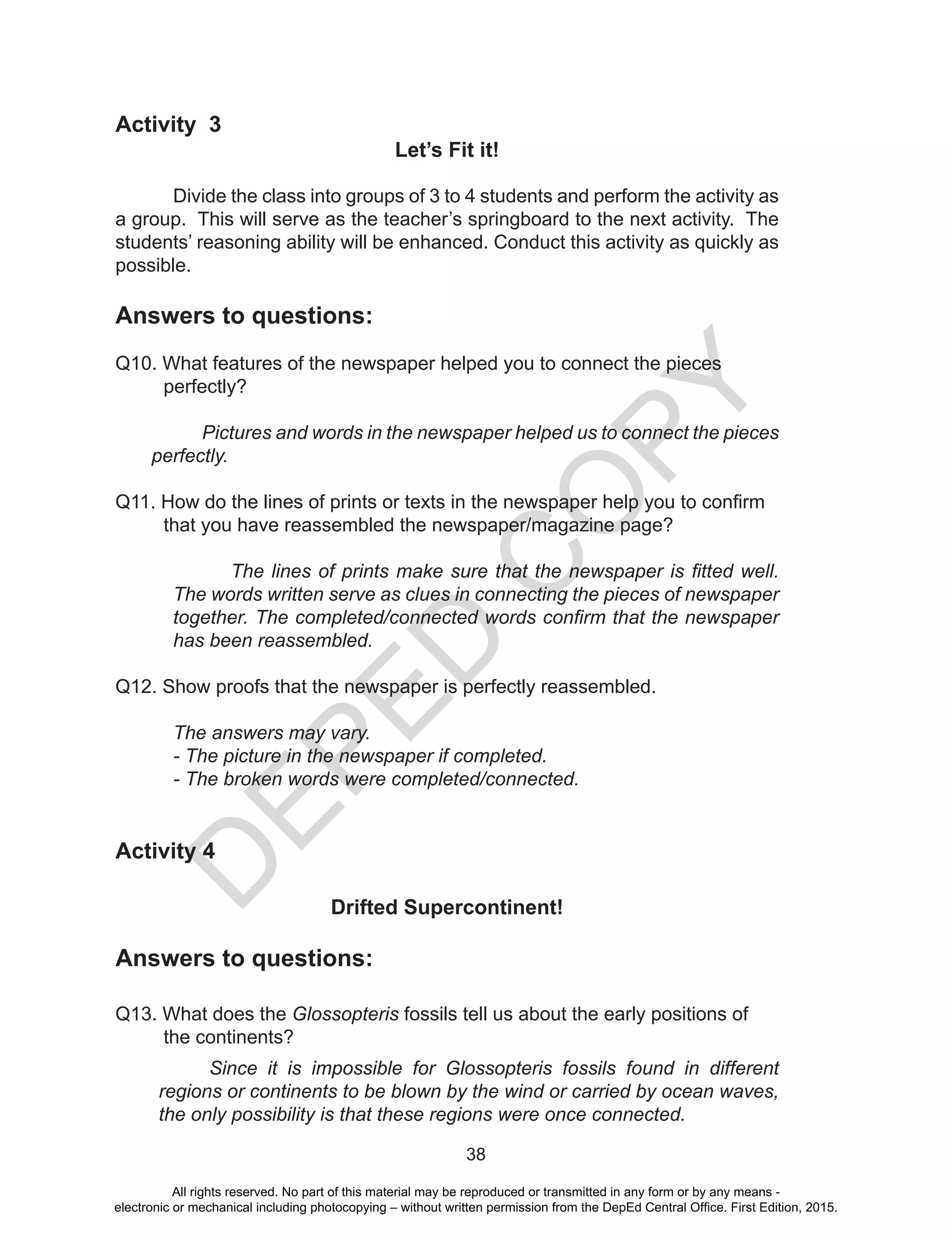 D
EPED
C
O
PY
38
Activity 3
Let’s Fit it!
Divide the class into groups of 3 to 4 students and perform the activity as
a group. This will serve as the teacher’s springboard to the next activity. The
students’ reasoning ability will be enhanced. Conduct this activity as quickly as
possible.
Answers to questions:
Q10. What features of the newspaper helped you to connect the pieces
perfectly?
Pictures and words in the newspaper helped us to connect the pieces
perfectly.
Q11. How do the lines of prints or texts in the newspaper help you to confirm
that you have reassembled the newspaper/magazine page?
The lines of prints make sure that the newspaper is fitted well.
The words written serve as clues in connecting the pieces of newspaper
together. The completed/connected words confirm that the newspaper
has been reassembled.
Q12. Show proofs that the newspaper is perfectly reassembled.
The answers may vary.
- The picture in the newspaper if completed.
- The broken words were completed/connected.
Activity 4
Drifted Supercontinent!
Answers to questions:
Q13. What does the Glossopteris fossils tell us about the early positions of 	
the continents?
Since it is impossible for Glossopteris fossils found in different
regions or continents to be blown by the wind or carried by ocean waves,
the only possibility is that these regions were once connected.
All rights reserved. No part of this material may be reproduced or transmitted in any form or by any means -
electronic or mechanical including photocopying – without written permission from the DepEd Central Office. First Edition, 2015.
 