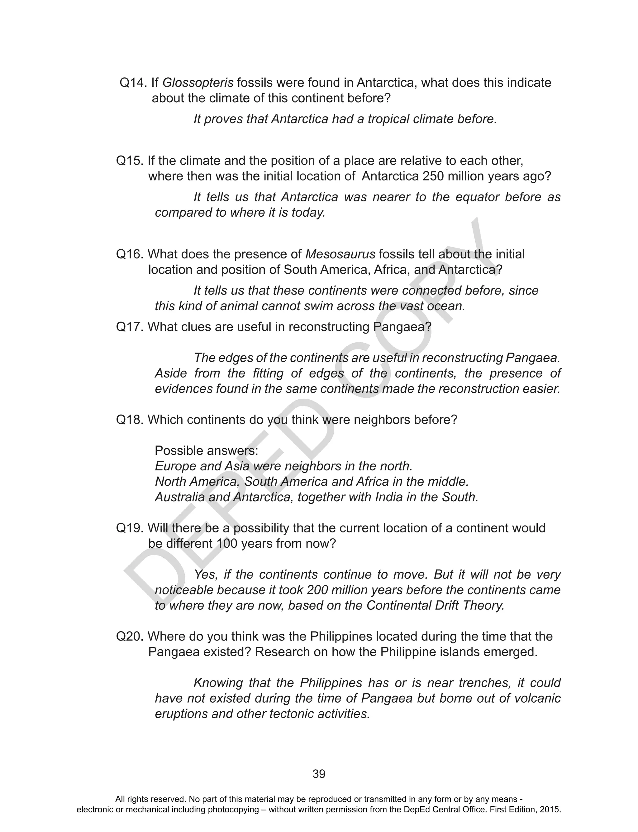 D
EPED
C
O
PY
39
Q14. If Glossopteris fossils were found in Antarctica, what does this indicate 	
about the climate of this continent before?
It proves that Antarctica had a tropical climate before.
Q15. If the climate and the position of a place are relative to each other, 	 	
where then was the initial location of Antarctica 250 million years ago?
It tells us that Antarctica was nearer to the equator before as
compared to where it is today.
Q16. What does the presence of Mesosaurus fossils tell about the initial 	 	
location and position of South America, Africa, and Antarctica?
It tells us that these continents were connected before, since
this kind of animal cannot swim across the vast ocean.
Q17. What clues are useful in reconstructing Pangaea?
The edges of the continents are useful in reconstructing Pangaea.
Aside from the fitting of edges of the continents, the presence of
evidences found in the same continents made the reconstruction easier.
Q18. Which continents do you think were neighbors before?
	
	 Possible answers:
Europe and Asia were neighbors in the north.
North America, South America and Africa in the middle.
Australia and Antarctica, together with India in the South.
Q19. Will there be a possibility that the current location of a continent would
be different 100 years from now?
Yes, if the continents continue to move. But it will not be very
noticeable because it took 200 million years before the continents came
to where they are now, based on the Continental Drift Theory.
Q20. Where do you think was the Philippines located during the time that the
Pangaea existed? Research on how the Philippine islands emerged.
Knowing that the Philippines has or is near trenches, it could
have not existed during the time of Pangaea but borne out of volcanic
eruptions and other tectonic activities.
All rights reserved. No part of this material may be reproduced or transmitted in any form or by any means -
electronic or mechanical including photocopying – without written permission from the DepEd Central Office. First Edition, 2015.
 