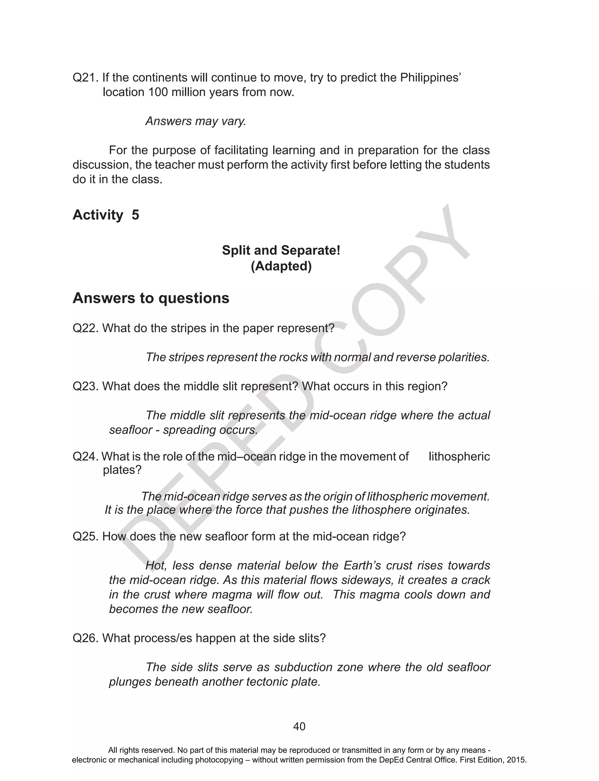 D
EPED
C
O
PY
40
Q21. If the continents will continue to move, try to predict the Philippines’
location 100 million years from now.
Answers may vary.
	
For the purpose of facilitating learning and in preparation for the class
discussion, the teacher must perform the activity first before letting the students
do it in the class.
Activity 5
Split and Separate!
(Adapted)
Answers to questions
Q22. What do the stripes in the paper represent?
The stripes represent the rocks with normal and reverse polarities.
Q23. What does the middle slit represent? What occurs in this region?
The middle slit represents the mid-ocean ridge where the actual
seafloor - spreading occurs.
Q24. What is the role of the mid–ocean ridge in the movement of lithospheric
plates?
The mid-ocean ridge serves as the origin of lithospheric movement.
It is the place where the force that pushes the lithosphere originates.
Q25. How does the new seafloor form at the mid-ocean ridge?
Hot, less dense material below the Earth’s crust rises towards
the mid-ocean ridge. As this material flows sideways, it creates a crack
in the crust where magma will flow out. This magma cools down and
becomes the new seafloor.
Q26. What process/es happen at the side slits?
The side slits serve as subduction zone where the old seafloor
plunges beneath another tectonic plate.
All rights reserved. No part of this material may be reproduced or transmitted in any form or by any means -
electronic or mechanical including photocopying – without written permission from the DepEd Central Office. First Edition, 2015.
 