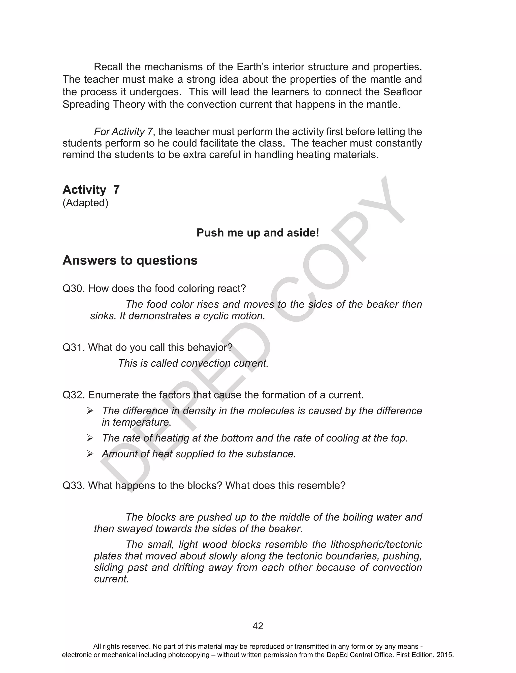D
EPED
C
O
PY
42
Recall the mechanisms of the Earth’s interior structure and properties.
The teacher must make a strong idea about the properties of the mantle and
the process it undergoes.  This will lead the learners to connect the Seafloor
Spreading Theory with the convection current that happens in the mantle.
For Activity 7, the teacher must perform the activity first before letting the
students perform so he could facilitate the class. The teacher must constantly
remind the students to be extra careful in handling heating materials.
Activity 7
(Adapted)
	 Push me up and aside!
Answers to questions
Q30. How does the food coloring react?
		 The food color rises and moves to the sides of the beaker then
sinks. It demonstrates a cyclic motion.
Q31. What do you call this behavior?
This is called convection current.
Q32. Enumerate the factors that cause the formation of a current.
	The difference in density in the molecules is caused by the difference
in temperature.
	The rate of heating at the bottom and the rate of cooling at the top.
	Amount of heat supplied to the substance.
Q33. What happens to the blocks? What does this resemble?
The blocks are pushed up to the middle of the boiling water and
then swayed towards the sides of the beaker.
The small, light wood blocks resemble the lithospheric/tectonic
plates that moved about slowly along the tectonic boundaries, pushing,
sliding past and drifting away from each other because of convection
current.
All rights reserved. No part of this material may be reproduced or transmitted in any form or by any means -
electronic or mechanical including photocopying – without written permission from the DepEd Central Office. First Edition, 2015.
 