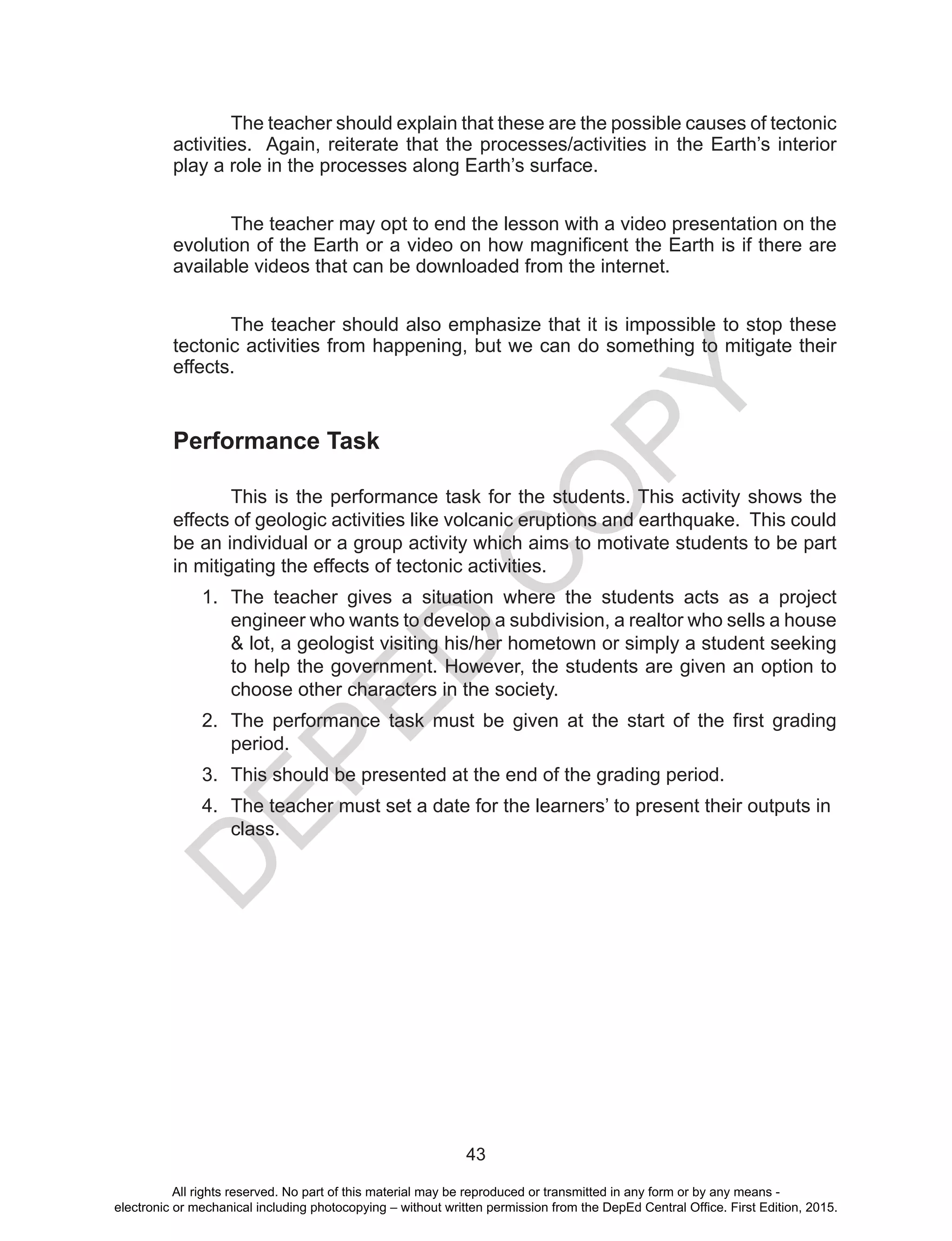 D
EPED
C
O
PY
43
The teacher should explain that these are the possible causes of tectonic
activities. Again, reiterate that the processes/activities in the Earth’s interior
play a role in the processes along Earth’s surface.
The teacher may opt to end the lesson with a video presentation on the
evolution of the Earth or a video on how magnificent the Earth is if there are
available videos that can be downloaded from the internet.
The teacher should also emphasize that it is impossible to stop these
tectonic activities from happening, but we can do something to mitigate their
effects.
Performance Task
This is the performance task for the students. This activity shows the
effects of geologic activities like volcanic eruptions and earthquake. This could
be an individual or a group activity which aims to motivate students to be part
in mitigating the effects of tectonic activities.
1.	 The teacher gives a situation where the students acts as a project
engineer who wants to develop a subdivision, a realtor who sells a house
& lot, a geologist visiting his/her hometown or simply a student seeking
to help the government. However, the students are given an option to
choose other characters in the society.
2.	 The performance task must be given at the start of the first grading
period.
3.	 This should be presented at the end of the grading period.
4.	 The teacher must set a date for the learners’ to present their outputs in
class.
All rights reserved. No part of this material may be reproduced or transmitted in any form or by any means -
electronic or mechanical including photocopying – without written permission from the DepEd Central Office. First Edition, 2015.
 