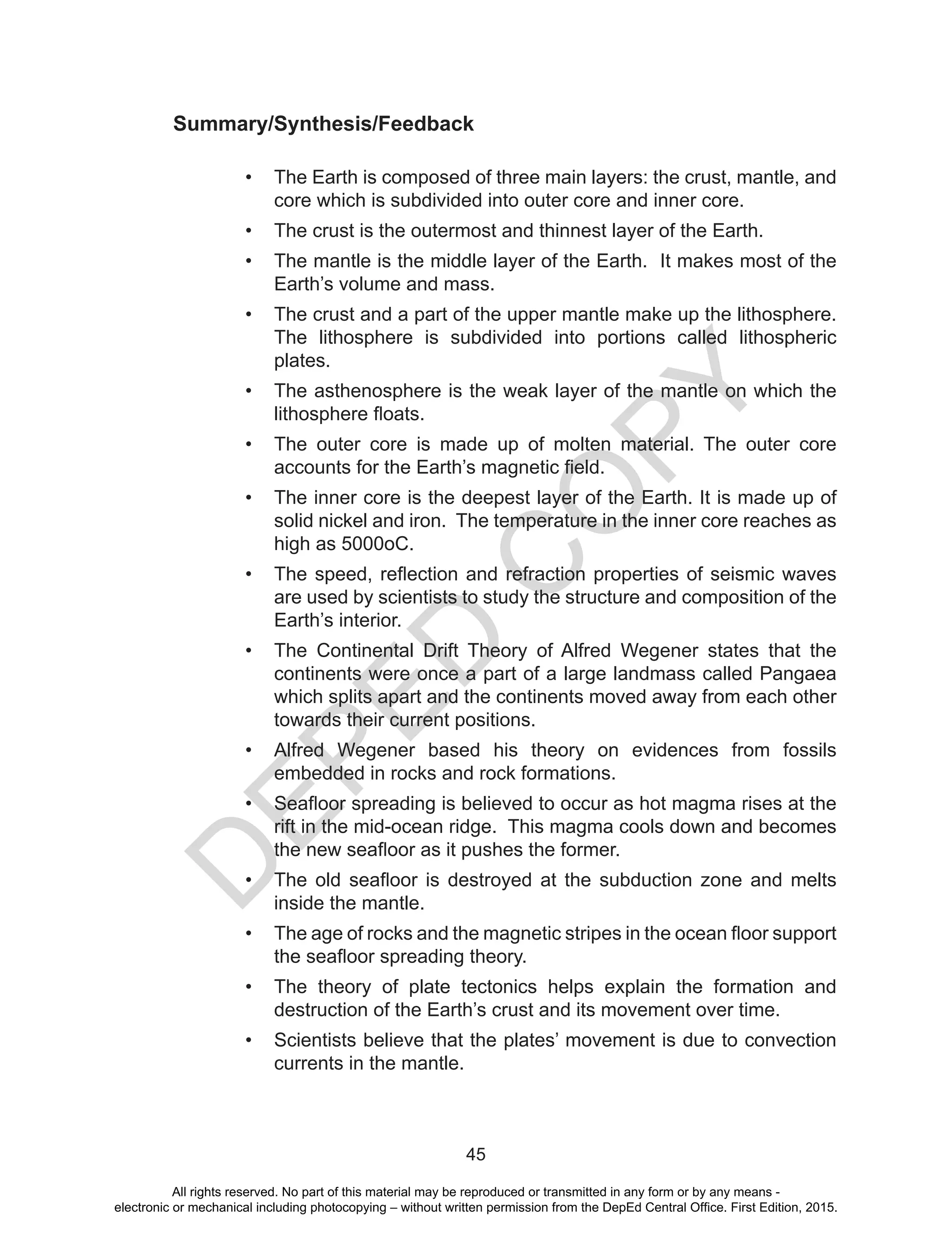 D
EPED
C
O
PY
45
Summary/Synthesis/Feedback
•	 The Earth is composed of three main layers: the crust, mantle, and
core which is subdivided into outer core and inner core.
•	 The crust is the outermost and thinnest layer of the Earth.
•	 The mantle is the middle layer of the Earth. It makes most of the
Earth’s volume and mass.
•	 The crust and a part of the upper mantle make up the lithosphere.
The lithosphere is subdivided into portions called lithospheric
plates.
•	 The asthenosphere is the weak layer of the mantle on which the
lithosphere floats.
•	 The outer core is made up of molten material. The outer core
accounts for the Earth’s magnetic field.
•	 The inner core is the deepest layer of the Earth. It is made up of
solid nickel and iron. The temperature in the inner core reaches as
high as 5000oC.
•	 The speed, reflection and refraction properties of seismic waves
are used by scientists to study the structure and composition of the
Earth’s interior.
•	 The Continental Drift Theory of Alfred Wegener states that the
continents were once a part of a large landmass called Pangaea
which splits apart and the continents moved away from each other
towards their current positions.
•	 Alfred Wegener based his theory on evidences from fossils
embedded in rocks and rock formations.
•	 Seafloor spreading is believed to occur as hot magma rises at the
rift in the mid-ocean ridge. This magma cools down and becomes
the new seafloor as it pushes the former.
•	 The old seafloor is destroyed at the subduction zone and melts
inside the mantle.
•	 The age of rocks and the magnetic stripes in the ocean floor support
the seafloor spreading theory.
•	 The theory of plate tectonics helps explain the formation and
destruction of the Earth’s crust and its movement over time.
•	 Scientists believe that the plates’ movement is due to convection
currents in the mantle.
All rights reserved. No part of this material may be reproduced or transmitted in any form or by any means -
electronic or mechanical including photocopying – without written permission from the DepEd Central Office. First Edition, 2015.
 