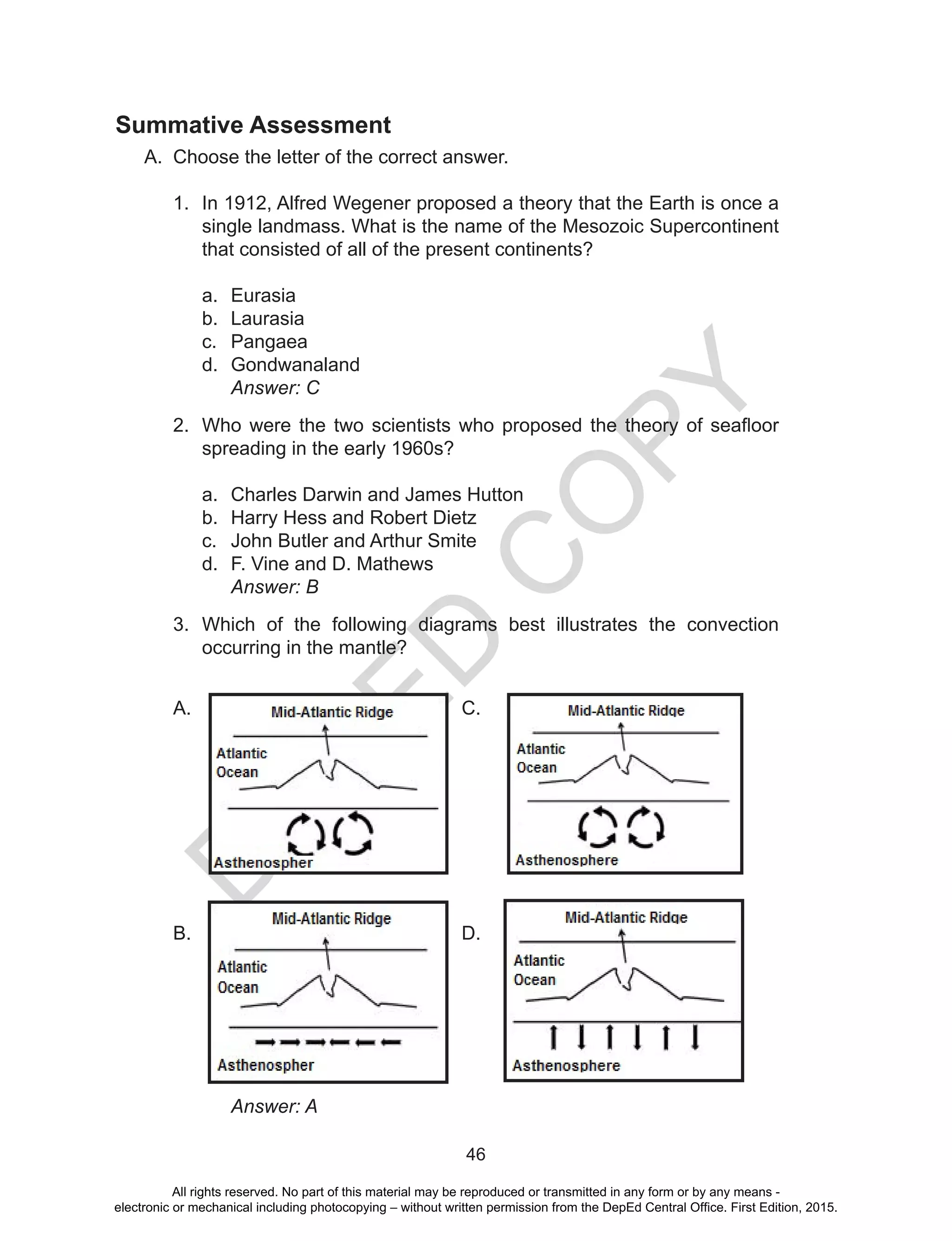 D
EPED
C
O
PY
46
Summative Assessment	
A.	 Choose the letter of the correct answer.
1.	 In 1912, Alfred Wegener proposed a theory that the Earth is once a
single landmass. What is the name of the Mesozoic Supercontinent
that consisted of all of the present continents?
a.	 Eurasia
b.	 Laurasia
c.	 Pangaea
d.	 Gondwanaland
	 Answer: C
2.	 Who were the two scientists who proposed the theory of seafloor
spreading in the early 1960s?
a.	 Charles Darwin and James Hutton
b.	 Harry Hess and Robert Dietz
c.	 John Butler and Arthur Smite
d.	 F. Vine and D. Mathews
	 Answer: B
3.	 Which of the following diagrams best illustrates the convection
occurring in the mantle?
A. 					C.
B.					D.
	 Answer: A
All rights reserved. No part of this material may be reproduced or transmitted in any form or by any means -
electronic or mechanical including photocopying – without written permission from the DepEd Central Office. First Edition, 2015.
 