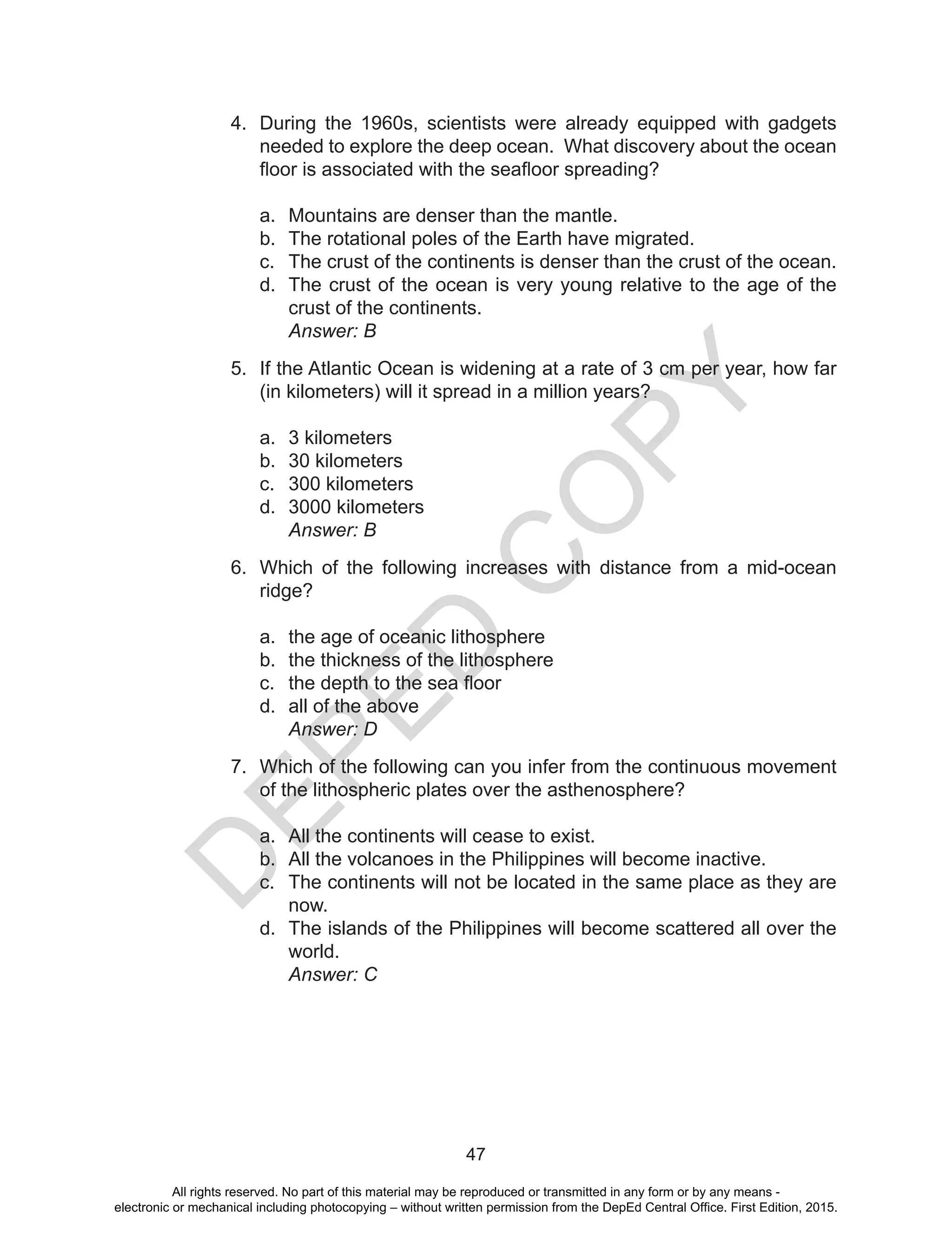D
EPED
C
O
PY
47
4.	 During the 1960s, scientists were already equipped with gadgets
needed to explore the deep ocean. What discovery about the ocean
floor is associated with the seafloor spreading?
a.	 Mountains are denser than the mantle.
b.	 The rotational poles of the Earth have migrated.
c.	 The crust of the continents is denser than the crust of the ocean.
d.	 The crust of the ocean is very young relative to the age of the
crust of the continents.
	 Answer: B
5.	 If the Atlantic Ocean is widening at a rate of 3 cm per year, how far
(in kilometers) will it spread in a million years?
a.	 3 kilometers
b.	 30 kilometers
c.	 300 kilometers
d.	 3000 kilometers
	 Answer: B
6.	 Which of the following increases with distance from a mid-ocean
ridge?
a.	 the age of oceanic lithosphere
b.	 the thickness of the lithosphere
c.	 the depth to the sea floor
d.	 all of the above
	 Answer: D
7.	 Which of the following can you infer from the continuous movement
of the lithospheric plates over the asthenosphere?
a.	 All the continents will cease to exist.
b.	 All the volcanoes in the Philippines will become inactive.
c.	 The continents will not be located in the same place as they are
now.
d.	 The islands of the Philippines will become scattered all over the
world.
	 Answer: C
All rights reserved. No part of this material may be reproduced or transmitted in any form or by any means -
electronic or mechanical including photocopying – without written permission from the DepEd Central Office. First Edition, 2015.
 