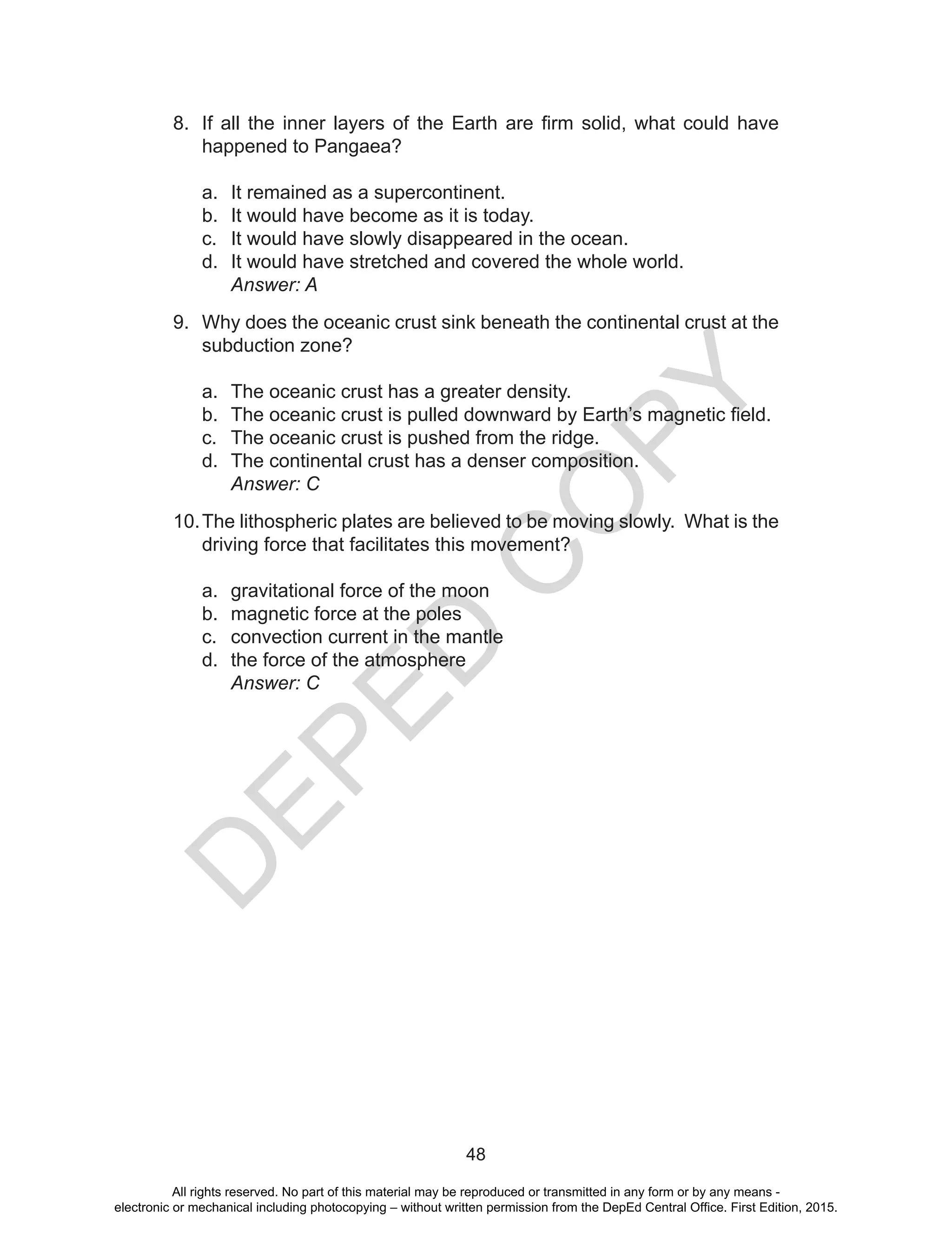 D
EPED
C
O
PY
48
8.	 If all the inner layers of the Earth are firm solid, what could have
happened to Pangaea?
a.	 It remained as a supercontinent.
b.	 It would have become as it is today.
c.	 It would have slowly disappeared in the ocean.
d.	 It would have stretched and covered the whole world.
	 Answer: A
9.	 Why does the oceanic crust sink beneath the continental crust at the
subduction zone?
a.	 The oceanic crust has a greater density.
b.	 The oceanic crust is pulled downward by Earth’s magnetic field.
c.	 The oceanic crust is pushed from the ridge.
d.	 The continental crust has a denser composition.
	 Answer: C
10.	The lithospheric plates are believed to be moving slowly. What is the
driving force that facilitates this movement?
a.	 gravitational force of the moon
b.	 magnetic force at the poles
c.	 convection current in the mantle
d.	 the force of the atmosphere
	 Answer: C
All rights reserved. No part of this material may be reproduced or transmitted in any form or by any means -
electronic or mechanical including photocopying – without written permission from the DepEd Central Office. First Edition, 2015.
 