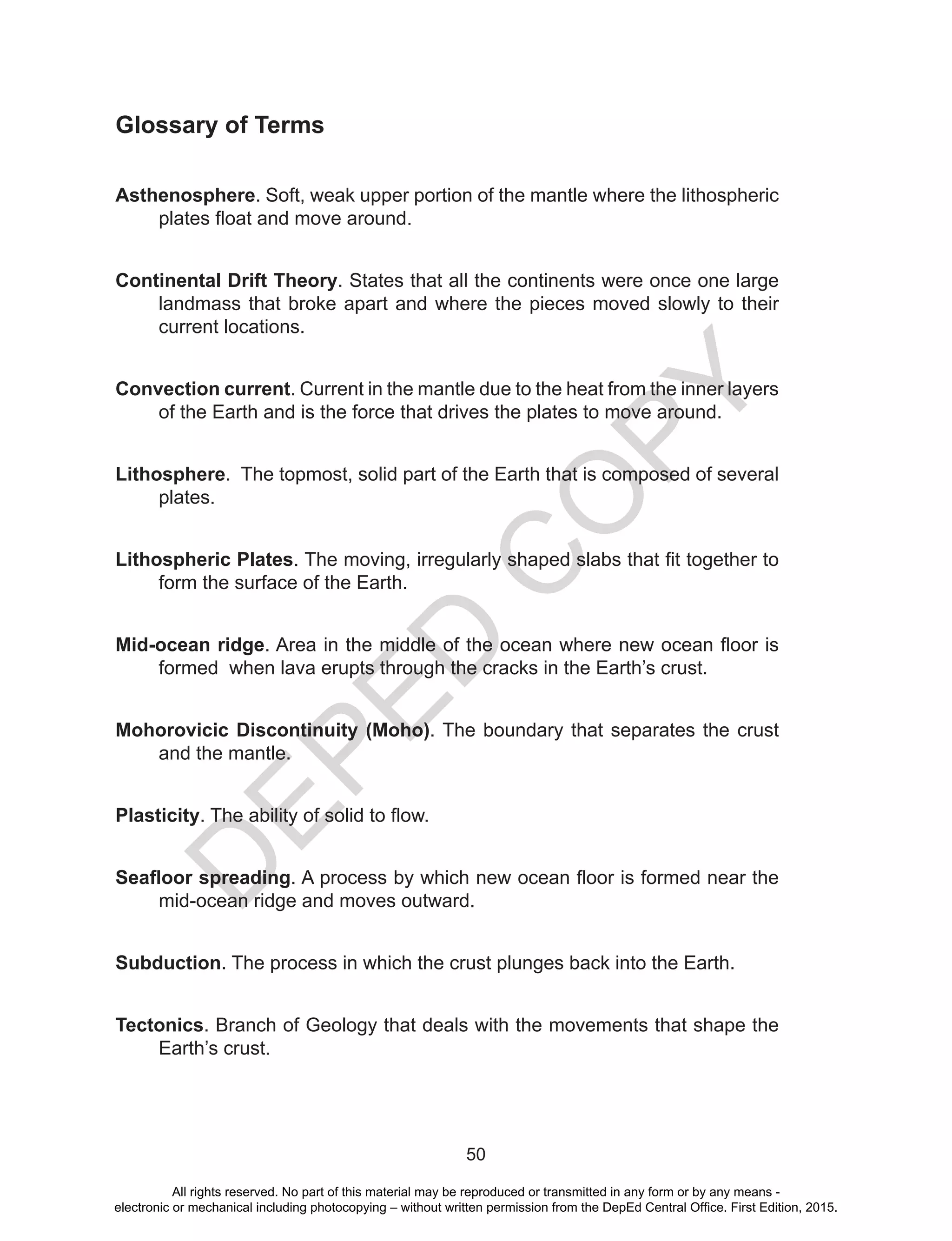D
EPED
C
O
PY
50
Glossary of Terms
Asthenosphere. Soft, weak upper portion of the mantle where the lithospheric
plates float and move around.
Continental Drift Theory. States that all the continents were once one large
landmass that broke apart and where the pieces moved slowly to their
current locations.
Convection current. Current in the mantle due to the heat from the inner layers
of the Earth and is the force that drives the plates to move around.
Lithosphere. The topmost, solid part of the Earth that is composed of several
plates.
Lithospheric Plates. The moving, irregularly shaped slabs that fit together to
form the surface of the Earth.
Mid-ocean ridge. Area in the middle of the ocean where new ocean floor is
formed when lava erupts through the cracks in the Earth’s crust.
Mohorovicic Discontinuity (Moho). The boundary that separates the crust
and the mantle.
Plasticity. The ability of solid to flow.
Seafloor spreading. A process by which new ocean floor is formed near the
mid-ocean ridge and moves outward.
Subduction. The process in which the crust plunges back into the Earth.
Tectonics. Branch of Geology that deals with the movements that shape the
Earth’s crust.
All rights reserved. No part of this material may be reproduced or transmitted in any form or by any means -
electronic or mechanical including photocopying – without written permission from the DepEd Central Office. First Edition, 2015.
 