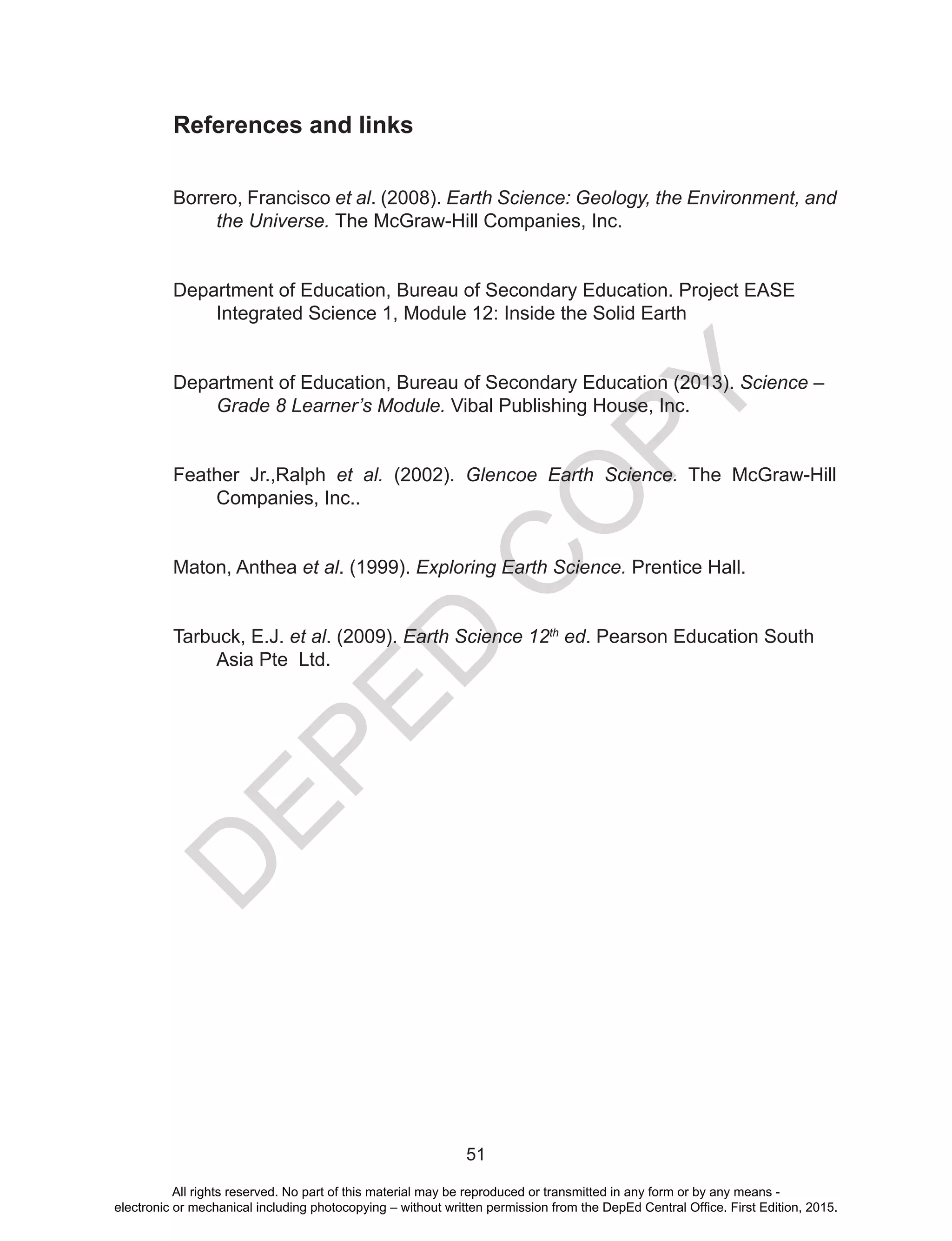 D
EPED
C
O
PY
51
References and links
Borrero, Francisco et al. (2008). Earth Science: Geology, the Environment, and
the Universe. The McGraw-Hill Companies, Inc.
Department of Education, Bureau of Secondary Education. Project EASE
Integrated Science 1, Module 12: Inside the Solid Earth
Department of Education, Bureau of Secondary Education (2013). Science –
Grade 8 Learner’s Module. Vibal Publishing House, Inc.
Feather Jr.,Ralph et al. (2002). Glencoe Earth Science. The McGraw-Hill
Companies, Inc..
Maton, Anthea et al. (1999). Exploring Earth Science. Prentice Hall.
Tarbuck, E.J. et al. (2009). Earth Science 12th
ed. Pearson Education South
Asia Pte Ltd.
All rights reserved. No part of this material may be reproduced or transmitted in any form or by any means -
electronic or mechanical including photocopying – without written permission from the DepEd Central Office. First Edition, 2015.
 