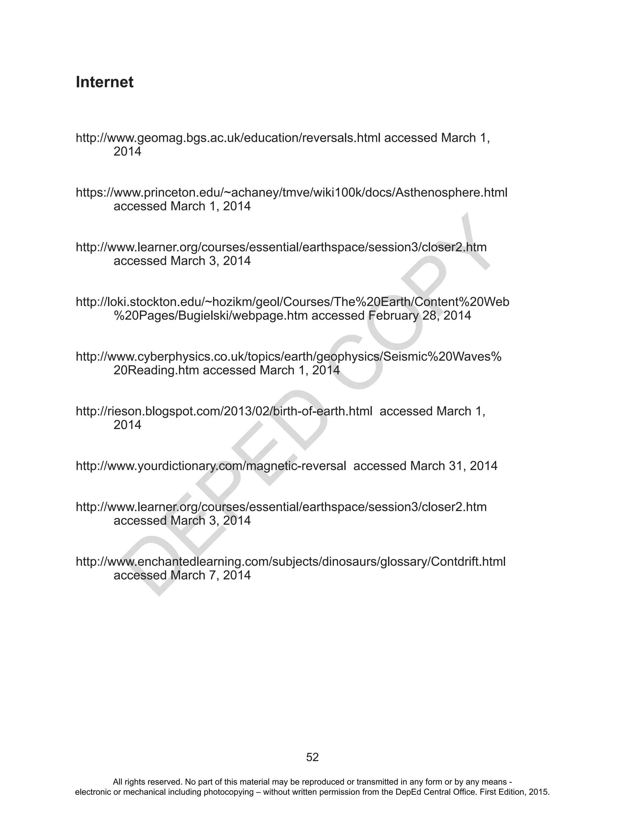 D
EPED
C
O
PY
52
Internet
http://www.geomag.bgs.ac.uk/education/reversals.html accessed March 1,
2014
https://www.princeton.edu/~achaney/tmve/wiki100k/docs/Asthenosphere.html 	
	 accessed March 1, 2014
http://www.learner.org/courses/essential/earthspace/session3/closer2.htm
accessed March 3, 2014
http://loki.stockton.edu/~hozikm/geol/Courses/The%20Earth/Content%20Web
	 %20Pages/Bugielski/webpage.htm accessed February 28, 2014
http://www.cyberphysics.co.uk/topics/earth/geophysics/Seismic%20Waves%
20Reading.htm accessed March 1, 2014
http://rieson.blogspot.com/2013/02/birth-of-earth.html accessed March 1,
2014
http://www.yourdictionary.com/magnetic-reversal accessed March 31, 2014
http://www.learner.org/courses/essential/earthspace/session3/closer2.htm
accessed March 3, 2014
http://www.enchantedlearning.com/subjects/dinosaurs/glossary/Contdrift.html
accessed March 7, 2014
All rights reserved. No part of this material may be reproduced or transmitted in any form or by any means -
electronic or mechanical including photocopying – without written permission from the DepEd Central Office. First Edition, 2015.
 