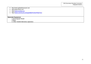 2010 Secondary Education Curriculum
                                                                              Integrated Science


   •   http://www.globalclassroom.net
   •   http://www.think.com
   •   http://www.wordiq.com
   •   http://www.csmres.jmu.edu/geollab/Fichter/PlateTect


Materials/ Equipment
      1.Seismograph Model
      2.Maps
      3. Other needed laboratory apparatus




                                                                                                   11
 