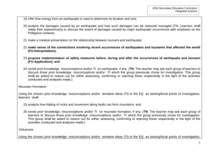 2010 Secondary Education Curriculum
                                                                                                                 Integrated Science


   19. infer how energy from an earthquake is used to determine its location and size;

   20. analyze the damages caused by an earthquake and how such damages can be reduced/ managed (TN: Learners shall
       relate their experience(s) or discuss the extent of damages caused by major earthquake occurrences with emphasis on the
       Philippine contexts;

   21. make a creative presentation on the relationship between tsunami and earthquake;

   22. make sense of the connections involving recent occurrences of earthquakes and tsunamis that affected the world
       (FU:Interpretation);

   23. propose implementation of safety measures before, during and after the occurrences of earthquake and tsunami
       (FU:Application); and

   24. revisit prior knowledge, misconceptions and/or TI on earthquake, if any. (TN: The teacher may ask each group of learners to
       discuss those prior knowledge, misconceptions and/or TI which the group previously chose for investigation. This group
       shall be asked to reason out for either assessing, confirming or rejecting these respectively in the light of the activities
       conducted and analyses made.)

Mountain Formation

Using the chosen prior knowledge, misconceptions and/or tentative ideas (TI) to the EQ as starting/focal points of investigation,
learners shall:

   25. analyze how folding of rocks and movement along faults can form mountains; and

   26. revisit prior knowledge, misconceptions and/or TI on mountain formation, if any. (TN: The teacher may ask each group of
       learners to discuss those prior knowledge, misconceptions and/or TI which the group previously chose for investigation.
       This group shall be asked to reason out for either assessing, confirming or rejecting these respectively in the light of the
       activities conducted and analyses made.)

Volcanoes

Using the chosen prior knowledge, misconceptions and/or tentative ideas (TI) to the EQ as starting/focal points of investigation,

                                                                                                                                      7
 