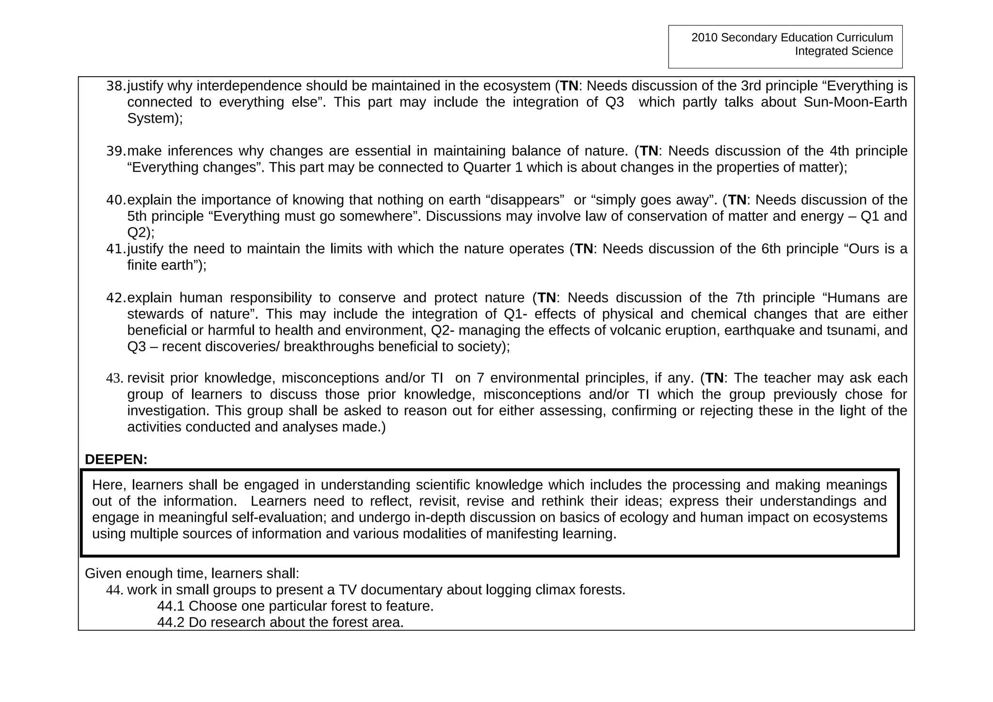 2010 Secondary Education Curriculum
                                                                                                                  Integrated Science


   38. justify why interdependence should be maintained in the ecosystem (TN: Needs discussion of the 3rd principle “Everything is
      connected to everything else”. This part may include the integration of Q3         which partly talks about Sun-Moon-Earth
      System);

   39. make inferences why changes are essential in maintaining balance of nature. (TN: Needs discussion of the 4th principle
      “Everything changes”. This part may be connected to Quarter 1 which is about changes in the properties of matter);

   40. explain the importance of knowing that nothing on earth “disappears” or “simply goes away”. (TN: Needs discussion of the
       5th principle “Everything must go somewhere”. Discussions may involve law of conservation of matter and energy – Q1 and
       Q2);
   41. justify the need to maintain the limits with which the nature operates (TN: Needs discussion of the 6th principle “Ours is a
       finite earth”);

   42. explain human responsibility to conserve and protect nature (TN: Needs discussion of the 7th principle “Humans are
      stewards of nature”. This may include the integration of Q1- effects of physical and chemical changes that are either
      beneficial or harmful to health and environment, Q2- managing the effects of volcanic eruption, earthquake and tsunami, and
      Q3 – recent discoveries/ breakthroughs beneficial to society);

   43. revisit prior knowledge, misconceptions and/or TI on 7 environmental principles, if any. (TN: The teacher may ask each
       group of learners to discuss those prior knowledge, misconceptions and/or TI which the group previously chose for
       investigation. This group shall be asked to reason out for either assessing, confirming or rejecting these in the light of the
       activities conducted and analyses made.)

DEEPEN:
 Here, learners shall be engaged in understanding scientific knowledge which includes the processing and making meanings
 out of the information. Learners need to reflect, revisit, revise and rethink their ideas; express their understandings and
 engage in meaningful self-evaluation; and undergo in-depth discussion on basics of ecology and human impact on ecosystems
 using multiple sources of information and various modalities of manifesting learning.

Given enough time, learners shall:
   44. work in small groups to present a TV documentary about logging climax forests.
           44.1 Choose one particular forest to feature.
           44.2 Do research about the forest area.
 
