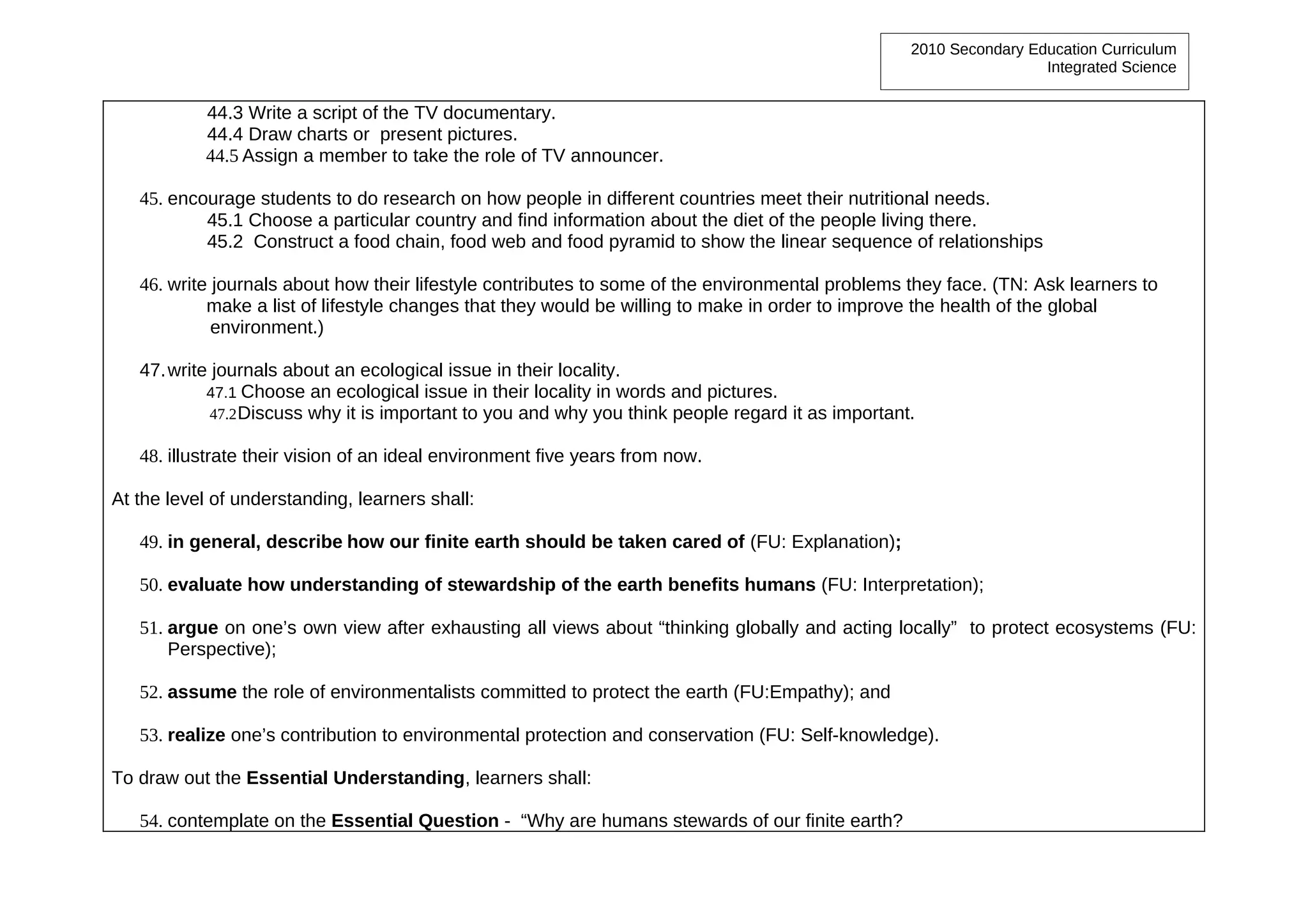 2010 Secondary Education Curriculum
                                                                                                                    Integrated Science


           44.3 Write a script of the TV documentary.
           44.4 Draw charts or present pictures.
           44.5 Assign a member to take the role of TV announcer.

   45. encourage students to do research on how people in different countries meet their nutritional needs.
           45.1 Choose a particular country and find information about the diet of the people living there.
           45.2 Construct a food chain, food web and food pyramid to show the linear sequence of relationships

   46. write journals about how their lifestyle contributes to some of the environmental problems they face. (TN: Ask learners to
            make a list of lifestyle changes that they would be willing to make in order to improve the health of the global
             environment.)

   47. write journals about an ecological issue in their locality.
            47.1 Choose an ecological issue in their locality in words and pictures.
            47.2 Discuss why it is important to you and why you think people regard it as important.

   48. illustrate their vision of an ideal environment five years from now.

At the level of understanding, learners shall:

   49. in general, describe how our finite earth should be taken cared of (FU: Explanation);

   50. evaluate how understanding of stewardship of the earth benefits humans (FU: Interpretation);

   51. argue on one’s own view after exhausting all views about “thinking globally and acting locally” to protect ecosystems (FU:
       Perspective);

   52. assume the role of environmentalists committed to protect the earth (FU:Empathy); and

   53. realize one’s contribution to environmental protection and conservation (FU: Self-knowledge).

To draw out the Essential Understanding, learners shall:

   54. contemplate on the Essential Question - “Why are humans stewards of our finite earth?
 
