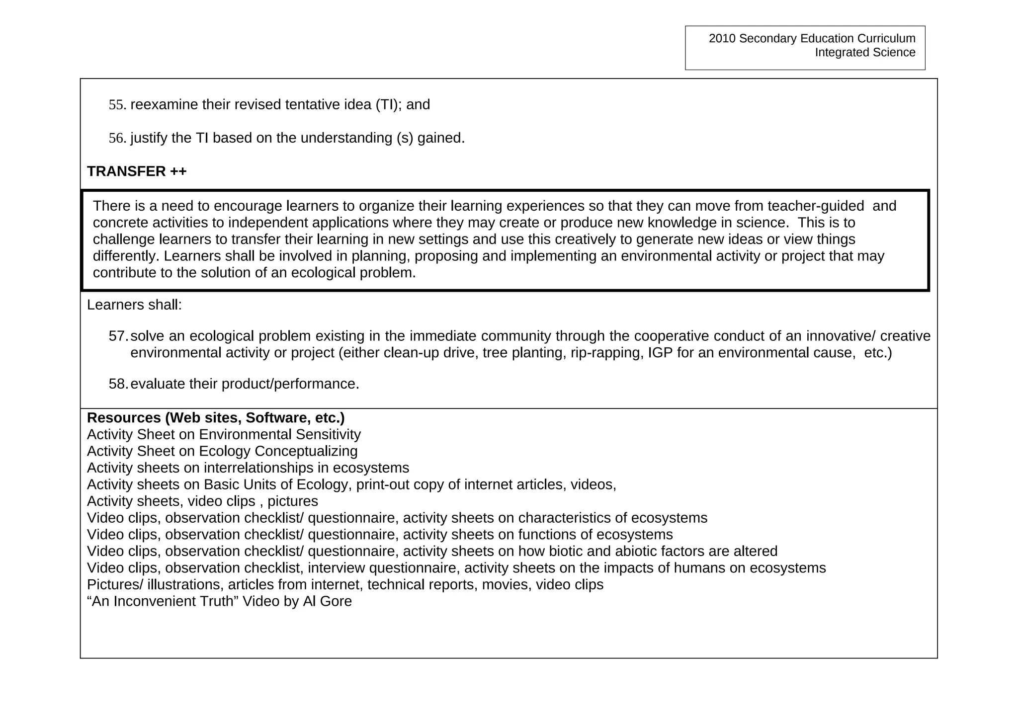 2010 Secondary Education Curriculum
                                                                                                                 Integrated Science



   55. reexamine their revised tentative idea (TI); and

   56. justify the TI based on the understanding (s) gained.

TRANSFER ++

There is a need to encourage learners to organize their learning experiences so that they can move from teacher-guided and
concrete activities to independent applications where they may create or produce new knowledge in science. This is to
challenge learners to transfer their learning in new settings and use this creatively to generate new ideas or view things
differently. Learners shall be involved in planning, proposing and implementing an environmental activity or project that may
contribute to the solution of an ecological problem.

Learners shall:

   57. solve an ecological problem existing in the immediate community through the cooperative conduct of an innovative/ creative
       environmental activity or project (either clean-up drive, tree planting, rip-rapping, IGP for an environmental cause, etc.)

   58. evaluate their product/performance.

Resources (Web sites, Software, etc.)
Activity Sheet on Environmental Sensitivity
Activity Sheet on Ecology Conceptualizing
Activity sheets on interrelationships in ecosystems
Activity sheets on Basic Units of Ecology, print-out copy of internet articles, videos,
Activity sheets, video clips , pictures
Video clips, observation checklist/ questionnaire, activity sheets on characteristics of ecosystems
Video clips, observation checklist/ questionnaire, activity sheets on functions of ecosystems
Video clips, observation checklist/ questionnaire, activity sheets on how biotic and abiotic factors are altered
Video clips, observation checklist, interview questionnaire, activity sheets on the impacts of humans on ecosystems
Pictures/ illustrations, articles from internet, technical reports, movies, video clips
“An Inconvenient Truth” Video by Al Gore
 