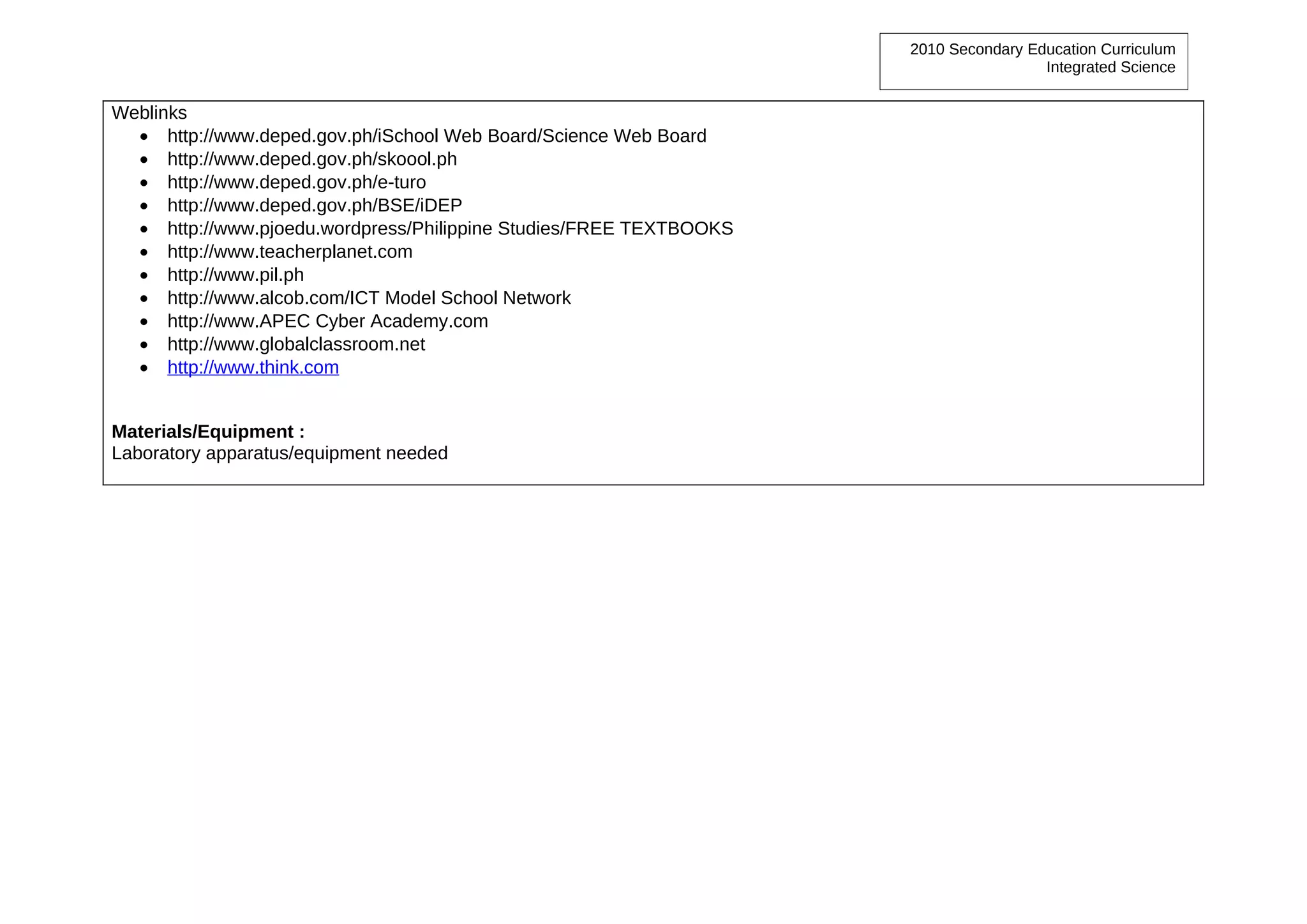 2010 Secondary Education Curriculum
                                                                                     Integrated Science


Weblinks
  • http://www.deped.gov.ph/iSchool Web Board/Science Web Board
  • http://www.deped.gov.ph/skoool.ph
  • http://www.deped.gov.ph/e-turo
  • http://www.deped.gov.ph/BSE/iDEP
  • http://www.pjoedu.wordpress/Philippine Studies/FREE TEXTBOOKS
  • http://www.teacherplanet.com
  • http://www.pil.ph
  • http://www.alcob.com/ICT Model School Network
  • http://www.APEC Cyber Academy.com
  • http://www.globalclassroom.net
  • http://www.think.com


Materials/Equipment :
Laboratory apparatus/equipment needed
 