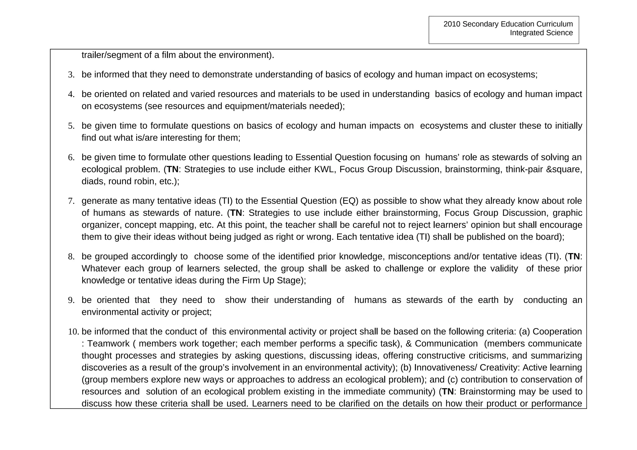 2010 Secondary Education Curriculum
                                                                                                                  Integrated Science


   trailer/segment of a film about the environment).

3. be informed that they need to demonstrate understanding of basics of ecology and human impact on ecosystems;

4. be oriented on related and varied resources and materials to be used in understanding basics of ecology and human impact
   on ecosystems (see resources and equipment/materials needed);

5. be given time to formulate questions on basics of ecology and human impacts on ecosystems and cluster these to initially
   find out what is/are interesting for them;

6. be given time to formulate other questions leading to Essential Question focusing on humans’ role as stewards of solving an
   ecological problem. (TN: Strategies to use include either KWL, Focus Group Discussion, brainstorming, think-pair &square,
   diads, round robin, etc.);

7. generate as many tentative ideas (TI) to the Essential Question (EQ) as possible to show what they already know about role
   of humans as stewards of nature. (TN: Strategies to use include either brainstorming, Focus Group Discussion, graphic
   organizer, concept mapping, etc. At this point, the teacher shall be careful not to reject learners’ opinion but shall encourage
   them to give their ideas without being judged as right or wrong. Each tentative idea (TI) shall be published on the board);

8. be grouped accordingly to choose some of the identified prior knowledge, misconceptions and/or tentative ideas (TI). (TN:
   Whatever each group of learners selected, the group shall be asked to challenge or explore the validity of these prior
   knowledge or tentative ideas during the Firm Up Stage);

9. be oriented that they need to        show their understanding of       humans as stewards of the earth by          conducting an
   environmental activity or project;

10. be informed that the conduct of this environmental activity or project shall be based on the following criteria: (a) Cooperation
    : Teamwork ( members work together; each member performs a specific task), & Communication (members communicate
    thought processes and strategies by asking questions, discussing ideas, offering constructive criticisms, and summarizing
    discoveries as a result of the group’s involvement in an environmental activity); (b) Innovativeness/ Creativity: Active learning
    (group members explore new ways or approaches to address an ecological problem); and (c) contribution to conservation of
    resources and solution of an ecological problem existing in the immediate community) (TN: Brainstorming may be used to
    discuss how these criteria shall be used. Learners need to be clarified on the details on how their product or performance
 
