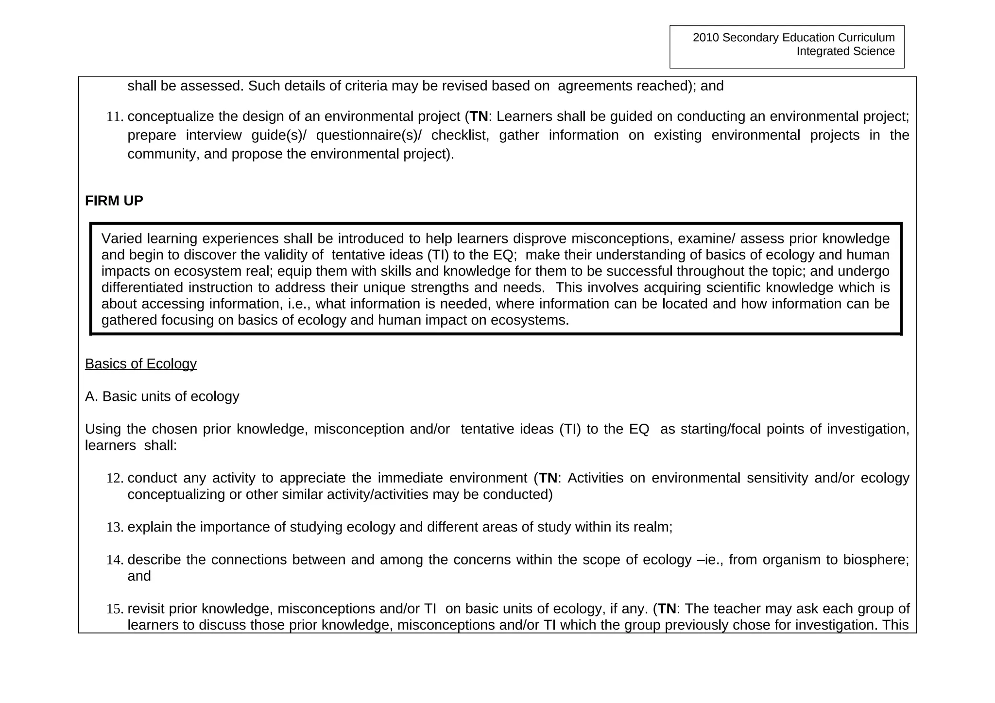 2010 Secondary Education Curriculum
                                                                                                                    Integrated Science


      shall be assessed. Such details of criteria may be revised based on agreements reached); and

   11. conceptualize the design of an environmental project (TN: Learners shall be guided on conducting an environmental project;
       prepare interview guide(s)/ questionnaire(s)/ checklist, gather information on existing environmental projects in the
       community, and propose the environmental project).


FIRM UP

  Varied learning experiences shall be introduced to help learners disprove misconceptions, examine/ assess prior knowledge
  and begin to discover the validity of tentative ideas (TI) to the EQ; make their understanding of basics of ecology and human
  impacts on ecosystem real; equip them with skills and knowledge for them to be successful throughout the topic; and undergo
  differentiated instruction to address their unique strengths and needs. This involves acquiring scientific knowledge which is
  about accessing information, i.e., what information is needed, where information can be located and how information can be
  gathered focusing on basics of ecology and human impact on ecosystems.


Basics of Ecology

A. Basic units of ecology

Using the chosen prior knowledge, misconception and/or tentative ideas (TI) to the EQ as starting/focal points of investigation,
learners shall:

   12. conduct any activity to appreciate the immediate environment (TN: Activities on environmental sensitivity and/or ecology
       conceptualizing or other similar activity/activities may be conducted)

   13. explain the importance of studying ecology and different areas of study within its realm;

   14. describe the connections between and among the concerns within the scope of ecology –ie., from organism to biosphere;
       and

   15. revisit prior knowledge, misconceptions and/or TI on basic units of ecology, if any. (TN: The teacher may ask each group of
       learners to discuss those prior knowledge, misconceptions and/or TI which the group previously chose for investigation. This
 