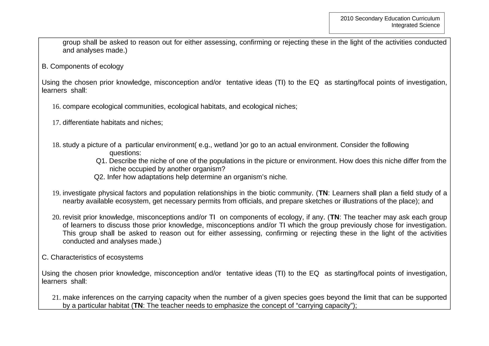 2010 Secondary Education Curriculum
                                                                                                                   Integrated Science


      group shall be asked to reason out for either assessing, confirming or rejecting these in the light of the activities conducted
      and analyses made.)

B. Components of ecology

Using the chosen prior knowledge, misconception and/or tentative ideas (TI) to the EQ as starting/focal points of investigation,
learners shall:

   16. compare ecological communities, ecological habitats, and ecological niches;

   17. differentiate habitats and niches;


   18. study a picture of a particular environment( e.g., wetland )or go to an actual environment. Consider the following
                       questions:
                  Q1. Describe the niche of one of the populations in the picture or environment. How does this niche differ from the
                       niche occupied by another organism?
                 Q2. Infer how adaptations help determine an organism’s niche.

   19. investigate physical factors and population relationships in the biotic community. (TN: Learners shall plan a field study of a
       nearby available ecosystem, get necessary permits from officials, and prepare sketches or illustrations of the place); and

   20. revisit prior knowledge, misconceptions and/or TI on components of ecology, if any. (TN: The teacher may ask each group
       of learners to discuss those prior knowledge, misconceptions and/or TI which the group previously chose for investigation.
       This group shall be asked to reason out for either assessing, confirming or rejecting these in the light of the activities
       conducted and analyses made.)

C. Characteristics of ecosystems

Using the chosen prior knowledge, misconception and/or tentative ideas (TI) to the EQ as starting/focal points of investigation,
learners shall:

   21. make inferences on the carrying capacity when the number of a given species goes beyond the limit that can be supported
       by a particular habitat (TN: The teacher needs to emphasize the concept of “carrying capacity”);
 