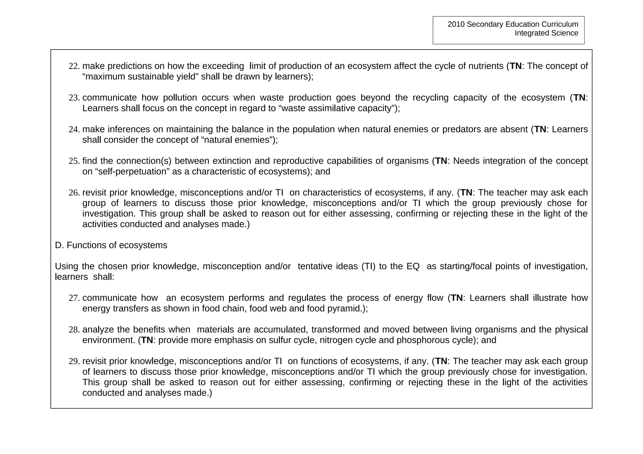 2010 Secondary Education Curriculum
                                                                                                                  Integrated Science



   22. make predictions on how the exceeding limit of production of an ecosystem affect the cycle of nutrients (TN: The concept of
       “maximum sustainable yield” shall be drawn by learners);

   23. communicate how pollution occurs when waste production goes beyond the recycling capacity of the ecosystem (TN:
       Learners shall focus on the concept in regard to “waste assimilative capacity”);

   24. make inferences on maintaining the balance in the population when natural enemies or predators are absent (TN: Learners
       shall consider the concept of “natural enemies”);

   25. find the connection(s) between extinction and reproductive capabilities of organisms (TN: Needs integration of the concept
       on “self-perpetuation” as a characteristic of ecosystems); and

   26. revisit prior knowledge, misconceptions and/or TI on characteristics of ecosystems, if any. (TN: The teacher may ask each
       group of learners to discuss those prior knowledge, misconceptions and/or TI which the group previously chose for
       investigation. This group shall be asked to reason out for either assessing, confirming or rejecting these in the light of the
       activities conducted and analyses made.)

D. Functions of ecosystems

Using the chosen prior knowledge, misconception and/or tentative ideas (TI) to the EQ as starting/focal points of investigation,
learners shall:

   27. communicate how an ecosystem performs and regulates the process of energy flow (TN: Learners shall illustrate how
       energy transfers as shown in food chain, food web and food pyramid.);

   28. analyze the benefits when materials are accumulated, transformed and moved between living organisms and the physical
       environment. (TN: provide more emphasis on sulfur cycle, nitrogen cycle and phosphorous cycle); and

   29. revisit prior knowledge, misconceptions and/or TI on functions of ecosystems, if any. (TN: The teacher may ask each group
       of learners to discuss those prior knowledge, misconceptions and/or TI which the group previously chose for investigation.
       This group shall be asked to reason out for either assessing, confirming or rejecting these in the light of the activities
       conducted and analyses made.)
 
