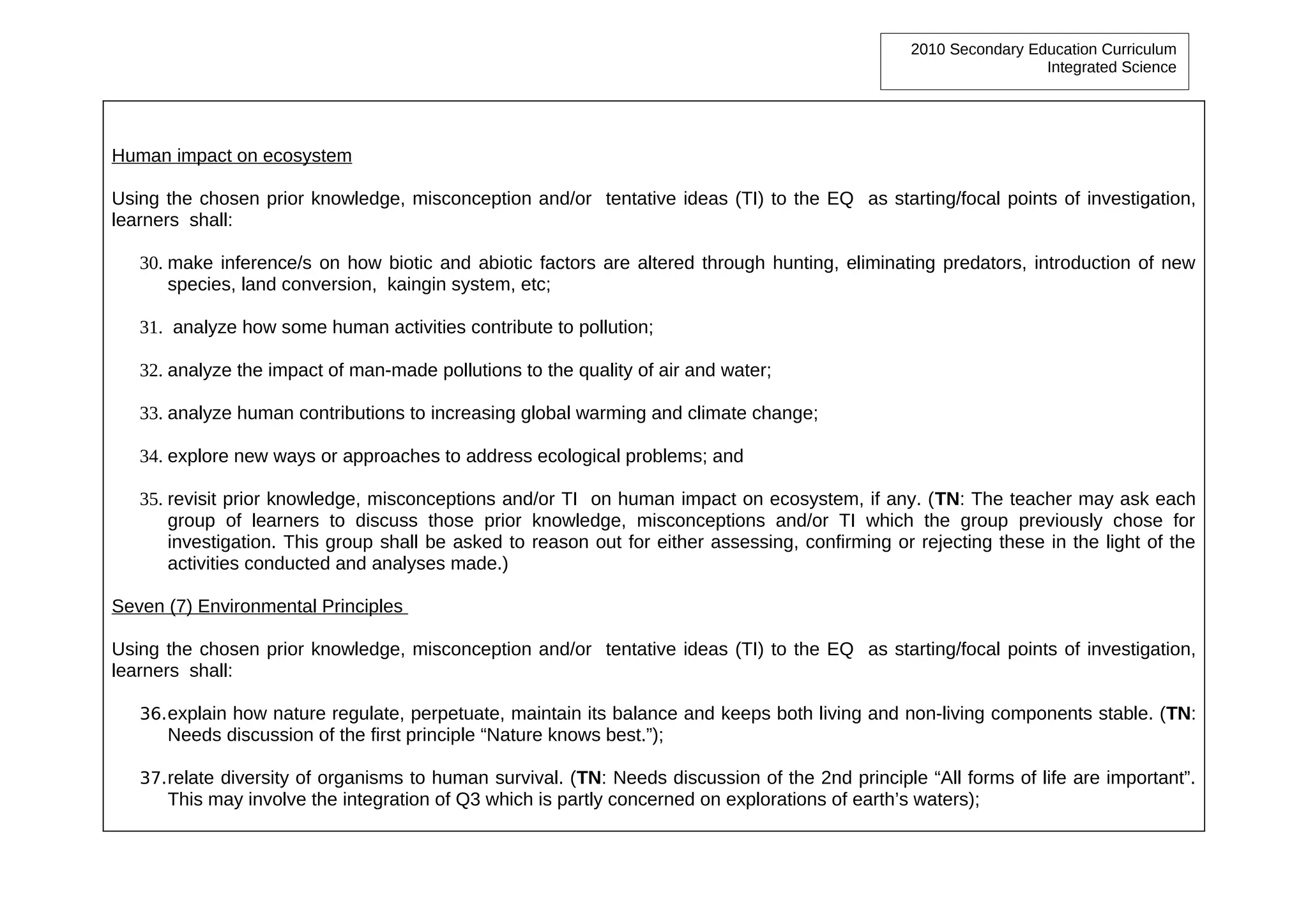 2010 Secondary Education Curriculum
                                                                                                                  Integrated Science




Human impact on ecosystem

Using the chosen prior knowledge, misconception and/or tentative ideas (TI) to the EQ as starting/focal points of investigation,
learners shall:

   30. make inference/s on how biotic and abiotic factors are altered through hunting, eliminating predators, introduction of new
       species, land conversion, kaingin system, etc;

   31. analyze how some human activities contribute to pollution;

   32. analyze the impact of man-made pollutions to the quality of air and water;

   33. analyze human contributions to increasing global warming and climate change;

   34. explore new ways or approaches to address ecological problems; and

   35. revisit prior knowledge, misconceptions and/or TI on human impact on ecosystem, if any. (TN: The teacher may ask each
       group of learners to discuss those prior knowledge, misconceptions and/or TI which the group previously chose for
       investigation. This group shall be asked to reason out for either assessing, confirming or rejecting these in the light of the
       activities conducted and analyses made.)

Seven (7) Environmental Principles

Using the chosen prior knowledge, misconception and/or tentative ideas (TI) to the EQ as starting/focal points of investigation,
learners shall:

   36. explain how nature regulate, perpetuate, maintain its balance and keeps both living and non-living components stable. (TN:
      Needs discussion of the first principle “Nature knows best.”);

   37. relate diversity of organisms to human survival. (TN: Needs discussion of the 2nd principle “All forms of life are important”.
      This may involve the integration of Q3 which is partly concerned on explorations of earth’s waters);
 