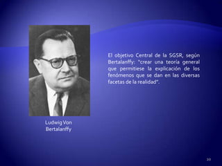 El objetivo Central de la SGSR, según
              Bertalanffy: “crear una teoría general
              que permitiese la explicación de los
              fenómenos que se dan en las diversas
              facetas de la realidad”.




Ludwig Von
Bertalanffy




                                                       20
 