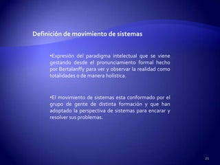 Definición de movimiento de sistemas


     •Expresión del paradigma intelectual que se viene
     gestando desde el pronunciamiento formal hecho
     por Bertalanffy para ver y observar la realidad como
     totalidades o de manera holística.


     •El movimiento de sistemas esta conformado por el
     grupo de gente de distinta formación y que han
     adoptado la perspectiva de sistemas para encarar y
     resolver sus problemas.




                                                            21
 
