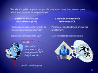 Checkland (1981) propone un par de conceptos muy importantes para
definir adecuadamente los problemas:

    Sistema Solucionador                Sistema Contenedor de
     de Problemas (SSP)                     Problemas (SCP)

Personas que adoptan la función de   Personajes con tendencia a “vivir los
“solucionadores de problemas”.       problemas”.

Implantan cambios en los SCP.        Existen necesidades de cambio.

           Sesgo
            - Educación
            - Intereses propios
            - Imágenes del SCP
            - Prejuicios, etc.…



          Analista de Sistemas
                                                                             26
 
