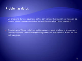 Problemas duros


   Un problema duro es aquel que define con claridad la situación por resolver, de
    manera que no hay cuestionamiento a la definición del problema planteado.



   En palabras de Wilson (1984), un problema duro es aquel en el que el problema y el
    como solucionarlo son claramente distinguibles y no existen dudas acerca de uno
    y otro proceso.




                                                                                     29
 