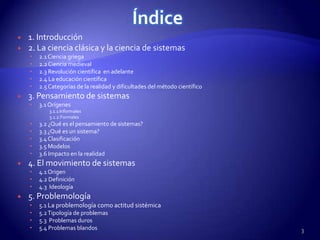 Índice
   1. Introducción
   2. La ciencia clásica y la ciencia de sistemas
       2.1 Ciencia griega
       2.2 Ciencia medieval
       2.3 Revolución científica en adelante
       2.4 La educación científica
       2.5 Categorías de la realidad y dificultades del método científico
   3. Pensamiento de sistemas
       3.1 Orígenes
            3.1.1 Informales
            3.1.2.Formales
       3.2 ¿Qué es el pensamiento de sistemas?
       3.3 ¿Qué es un sistema?
       3.4 Clasificación
       3.5 Modelos
       3.6 Impacto en la realidad
   4. El movimiento de sistemas
       4.1 Origen
       4.2 Definición
       4.3 Ideología
   5. Problemología
       5.1 La problemología como actitud sistémica
       5.2 Tipología de problemas
       5.3 Problemas duros
       5.4 Problemas blandos                                                3
 