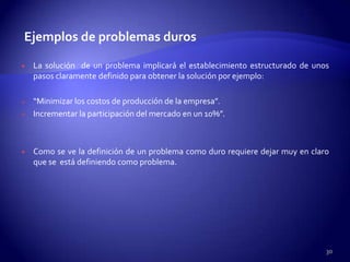 Ejemplos de problemas duros

   La solución de un problema implicará el establecimiento estructurado de unos
    pasos claramente definido para obtener la solución por ejemplo:

   “Minimizar los costos de producción de la empresa”.
   Incrementar la participación del mercado en un 10%”.



   Como se ve la definición de un problema como duro requiere dejar muy en claro
    que se está definiendo como problema.




                                                                                30
 
