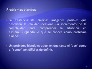 Problemas blandos

   La existencia de diversas imágenes posibles que
    describen la realidad ocasiona un incremento de la
    complejidad para comprender la situación en
    estudio, surgiendo lo que se conoce como problema
    blando.

   Un problema blando es aquel en que tanto el “que” como
    el “como” son difíciles de definir.



                                                         31
 