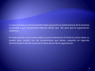    Lo que interesa es exclusivamente hasta qué punto la sobrevivencia de la empresa
    es posible y que mecanismos internos tienen que dar para que la organización
    sobreviva,

   En esta posición a los involucrados lo que le interesa en el fondo es cómo salvar su
    puesto para cumplir con los compromisos que tienen, pasando en segundo
    termino todo lo demás inclusive la razón de ser de la organización.




                                                                                       37
 