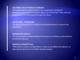 SISTEMAS DE ACTIVIDAD HUMANA
*Es la descripción epistemológica de una persona o grupo de
personas, quienes están haciendo algo en el mundo real. Tales sistemas
podrían ser muy diferentes de lo que son ahora.


SITUACIÓN - PROBLEMA
*Es aquella porción de la realidad social donde existe un conjunto de
problemas.


DEFINICIÓN BÁSICA
*Es la descripción epistemológica de lo que es un sistema, sustentado en
la weltanschauung.

MODELO CONCEPTUAL
*Describe el «cómo» se debe llevar a cabo el qué (definición básica). La
descripción del cómo es también epistemológica.



                                                                           48
 